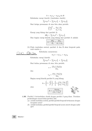 Mekanika I50
0 = m1vA − m2vB sin θ
Kekekalan energi kinetik (tumbukan elastik):
1
2 m1u2
= 1
2 m1vA
2 + 1
2 m2vB
2
Dari ketiga persamaan di atas kita akan peroleh:
v
u
A
( )
2
=
m m
m m
2 1
1 2
−
+
Energi yang hilang dari partikel A:
∆Εk = 1
2 m1u2
− 1
2 m1vA
2
Dan bagian energi kinetik yang hilang dari partikel A adalah:
∆ = =
+
∆E
E
m
m m
k
k
2 1
1 2
(b) Pada tumbukan sentral, partikel A dan B akan bergerak pada
arah sumbu x.
Kekekalan momentum:
m1u = m1vA + m2vB
Kekekalan energi kinetik:
1
2 m1u2
= 1
2 m1vA
2 + 1
2 m2vB
2
Dari kedua persamaan di atas, kita peroleh:
u =
m m v
m
B1 2
12
+( )
dan
vA =
m m v
m
B1 2
12
−( )
Bagian energi kinetik partikel A yang hilang:
∆ = 1
2
2
−






v
u
A
= 1 1 2
1 2
2
−
−
+












m m
m m
atau
∆ =
4 1 2
1 2
2
m m
m m+( )
1.90. Partikel 1 bertumbukan elastik dengan partikel 2 yang diam. Tentukan
perbandingan massa kedua partikel, bila:
(a) setelah tumbukan sentral, partikel-partikel bergerak berlawanan dengan
kecepatan sama!
(b) setelah tumbukan, partikel-partikel bergerak secara simetri dengan sudut
60o!
 