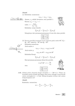 Mekanika I 51
Jawab:
(a) Kekekalan momentum:
m1u1 = m1v1 − m2v2
dimana, u1 adalah kecepatan awal partikel 1.
Karena |v1
| = |v2
| = v
maka, v =
m u
m m
1 1
1 2−
Kekekalan energi kinetik:
1
2 m1u1
2 = 1
2 m1v1
2 + 1
2 m2v2
2
Selanjutnya dari persamaan-persamaan di atas kita akan peroleh:
m
m
1
2
=
1
3
(b) Karena partikel terpisah secara simetris pada sudut 60o
, θ1 +
θ2 = 60o
, maka θ1 = 30o
dan θ2 = 30o
.
Kekekalan momentum:
Arah sumbu x:
m1u1 = (m1v1 + m2v2) cos 30o
Arah sumbu y:
m1v1 sin 30o
= m2v2 sin 30o
Kekekalan Energi:
1
2 m1u1
2 = 1
2 m1v1
2 + 1
2 m2v2
2
Dari persamaan-persamaan diatas kita peroleh:
4 cos2
30o
= 1 +
m
m
1
2
atau
m
m
1
2
= 2
1.91. Sebuah peluru bergerak dengan kecepatan v = 500 m/s. Peluru ini
kemudian pecah menjadi tiga bagian yang sama sehingga energi kinetik
sistem meningkat η = 1,5 kali. Hitung kecepatan terbesar dari antara
ketiga komponen ini!
Jawab:
Kekekalan momentum:
mv =
m
3
v1 +
m
3
v2 +
m
3
v3
1 2
θ1
θ2
 
