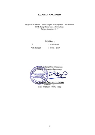 iv
HALAMAN PENGESAHAN
Proposal Ini Disusn Dalam Rangka Mendapatkan Dana Bantuan
SMK Yang Direnovasi / Direvitalisasi
Tahun Anggaran 2019
Di Sahkan :
Di : Bondowoso
Pada Tanggal : 1 Mei 2019
Kepala Cabang Dinas Pendidikan
Wilayah Kabupaten Bondowoso
Drs MAHRUS SYAMSUL, MMPd
Pembina TK I
NIP. 19650309 198803 1 012
 