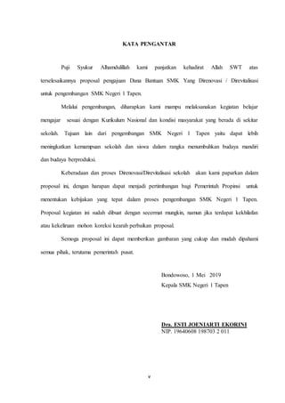 v
KATA PENGANTAR
Puji Syukur Alhamdulillah kami panjatkan kehadirat Allah SWT atas
terselesaikannya proposal pengajuan Dana Bantuan SMK Yang Direnovasi / Direvitalisasi
untuk pengembangan SMK Negeri 1 Tapen.
Melalui pengembangan, diharapkan kami mampu melaksanakan kegiatan belajar
mengajar sesuai dengan Kurikulum Nasional dan kondisi masyarakat yang berada di sekitar
sekolah. Tujuan lain dari pengembangan SMK Negeri 1 Tapen yaitu dapat lebih
meningkatkan kemampuan sekolah dan siswa dalam rangka menumbuhkan budaya mandiri
dan budaya berproduksi.
Keberadaan dan proses Direnovasi/Direvitalisasi sekolah akan kami paparkan dalam
proposal ini, dengan harapan dapat menjadi pertimbangan bagi Pemerintah Propinsi untuk
menentukan kebijakan yang tepat dalam proses pengembangan SMK Negeri 1 Tapen.
Proposal kegiatan ini sudah dibuat dengan secermat mungkin, namun jika terdapat kekhilafan
atau kekeliruan mohon koreksi kearah perbaikan proposal.
Semoga proposal ini dapat memberikan gambaran yang cukup dan mudah dipahami
semua pihak, terutama pemerintah pusat.
Bondowoso, 1 Mei 2019
Kepala SMK Negeri 1 Tapen
Dra. ESTI JOENIARTI EKORINI
NIP. 19640608 198703 2 011
 