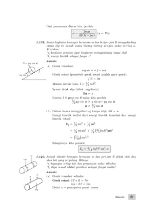 Mekanika I 81
T
T
mg
Dari persamaan diatas kita peroleh:
α =
2
2
mgx
lR M m+( )
(a = Rα)
1.139. Suatu lingkaran homogen bermassa m dan berjari-jari R menggelinding
tanpa slip ke bawah suatu bidang miring dengan sudut miring a.
Tentukan:
(a) koefisien gesekan agar lingkaran menggelinding tanpa slip!
(b) energi kinetik sebagai fungsi t!
Jawab:
(a) Gerak translasi:
mg sin α − f = ma
Gerak rotasi (penyebab gerak rotasi adalah gaya gesek):
f R = Iα
Momen inersia bola: I = 2
5 mR2
.
Syarat tidak slip (tidak tergelincir):
Rα = a
Karena f р µmg cos θ maka kita peroleh
5
2µg cos α у g sin α − µg cos α
µ у 2
7 tan α
(b) Dalam kasus menggelinding tanpa slip: Rα = a.
Energi kinetik terdiri dari energi kinetik translasi dan energi
kinetik rotasi:
Ek = 1
2 mv2
+ 1
2 Iω2
= 1
2 m(at)2
+ 1
2
2
5( )mR2
(αt)2
= 7
10( )ma2
t2
Selanjutnya kita peroleh:
Ek = 5
14 mg2
t2
sin2
α
1.140. Sebuah silinder homogen bermassa m dan jari-jari R diikat oleh dua
utas tali yang tergulung. Hitung:
(a) tegangan setiap tali dan percepatan sudut silinder;
(b) daya sesaat akibat gravitasi sebagai fungsi waktu!
Jawab:
(a) Gerak translasi selinder:
Gerak rotasi: 2T • R = Iα
mg − 2T = ma
Disini a = percepatan pusat massa
f
mg sin α
N = mg cos α
 