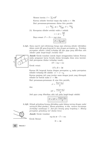 Mekanika I82
Momen inersia: I = 1
2 mR2
Karena selinder berotasi tanpa slip maka a = Rα.
Dari persamaan-persamaan diatas kita peroleh:
a = 2
3
g ; α = 2
3
g
R ; T = mg
6
(b) Kecepatan silinder setelah waktu t adalah
v = at =
2
3
gt
Daya sesaat: P = Fv = mgv atau
P = 2
3 mg2
t
1.141. Sama seperti soal sebelumnya hanya saja sekarang silinder diletakkan
dalam suatu lift yang bergerak ke atas dengan percepatan a0. Tentukan
percepatan silinder relatif terhadap lift dan gaya yang diberikan oleh
silinder pada langit-langit (melalui tali)!
Jawab: Gerak translasi (untuk dapat menggunakan hukum Newton
maka pengamat harus berada dalam kerangka diam atau inersial.
Jadi percepatan diukur terhadap tanah).
2T − mg = ma
Gerak rotasi:
2T • R = Iα
Karena lift bergerak keatas dengan percepatan a0 maka percepatan
selinder terhadap lift adalah: -a’ = a − a0.
Karena panjang tali yang terulur sama dengan jarak yang ditempuh
selinder ke bawah maka a’ = Rα.
Dari persamaan-persamaan di atas kita peroleh,
a' =
2
3
0g a+( )
dan
2T =
m g a+( )0
3
Jadi gaya yang diberikan oleh tali pada langit-langit adalah:
F = 2T =
m g a+( )0
3
1.142. Sebuah gelondong benang diletakkan pada bidang miring dengan sudut
miring α (lihat gambar). Massa gelundung m dan momen inersianya
(terhadap sumbunya) I. Jari-jari benang yang tergulung r. Hitung
percepatan gelundung ini! (lantai licin)
Jawab: Gerak translasi:
mg sin α − T = ma
Gerak Rotasi:
Tr = Iα
α
a0
 