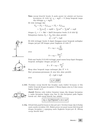 Mekanika I 89
Note: energi kinetik benda A pada posisi ini adalah nol karena
kecepatan di titik ini v0 − ω0R = 0 (hoop bergerak tanpa
slip sehingga v0 = ω0R).
Di titik tertinggi (Q):
EQ = (Ek + EP)benda + (Ek + EP)hoop
= 1
2 mv b'2 + mg2R + 1
2 mv'2
+ 1
2 Iω'2
+ mgR
dengan v'b = v’ + Rω’ = 2ω’R (kecepatan benda A di titik Q).
Selanjutnya karena EP = EQ, kita akan peroleh
v0
2
= 3v’2
+ 2gR
Di titik tertinggi: benda A dapat dianggap sesaat bergerak melingkar
dengan jari-jari 2R dengan pusat lingkaran di titik P.
N + mg = m
v
R
Q
2
2( )
atau
N + mg =
2 2
mv
R
'
Pada saat benda A di titik tertinggi, pusat massa hoop dapat dianggap
bergerak melingkar dengan jari-jari R.
N + N' − mg =
mv
R
'2
Hoop akan bergerak tanpa melompat jika N’ у 0.
Dari persamaan-persamaan di atas kita akan peroleh:
v0
2
− 2gR р 6gR
atau
v0 р 8gR
1.153. Tentukan energi kinetik ban berjalan suatu traktor bermassa m bila
traktor bergerak dengan kecepatan v! Massa bagian atas m/2 dan massa
bagian bawah m/2.
Jawab: Karena roda traktor berputar tanpa slip dengan kecepatan
v, maka kecepatan bagian atas ban 2v dan kecepatan pada bagian
bawah nol. Jadi energi kinetik ban adalah:
Ek = 1
2
m
2( )(2v)2
+ 0 = mv2
1.154. Sebuah bola pejal bermassa m dan jari-jari r berotasi tanpa slip terhadap
suatu sumbu mendatar OA. Dalam proses ini pusat massa bola bergerak
dengan kecepatan v sepanjang suatu lingkaran berjari-jari R. Hitung
energi kinetik bola!
N
N'R
mg
v'
2v'
mg
2R
m/2
m/2
 