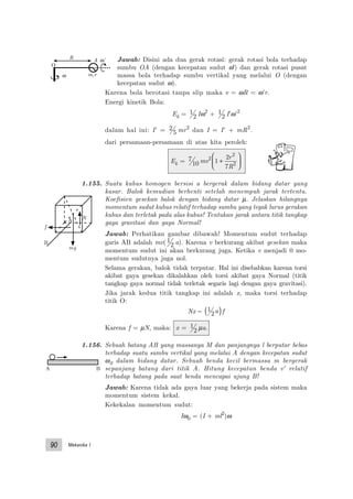 Mekanika I90
Jawab: Disini ada dua gerak rotasi: gerak rotasi bola terhadap
sumbu OA (dengan kecepatan sudut ω') dan gerak rotasi pusat
massa bola terhadap sumbu vertikal yang melalui O (dengan
kecepatan sudut ω).
Karena bola berotasi tanpa slip maka v = ωR = ω’r.
Energi kinetik Bola:
Ek = 1
2 Iω2
+ 1
2 I’ω’2
dalam hal ini: I’ = 2
5 mr2
dan I = I’ + mR2
.
dari persamaan-persamaan di atas kita peroleh:
Ek = 7
10 mv2
1
2
7
2
2
+






r
R
1.155. Suatu kubus homogen bersisi a bergerak dalam bidang datar yang
kasar. Balok kemudian berhenti setelah menempuh jarak tertentu.
Koefisien gesekan balok dengan bidang datar µ. Jelaskan hilangnya
momentum sudut kubus relatif terhadap sumbu yang tegak lurus gerakan
kubus dan terletak pada alas kubus! Tentukan jarak antara titik tangkap
gaya gravitasi dan gaya Normal!
Jawab: Perhatikan gambar dibawah! Momentum sudut terhadap
garis AB adalah mv( 1
2 a). Karena v berkurang akibat gesekan maka
momentum sudut ini akan berkurang juga. Ketika v menjadi 0 mo-
mentum sudutnya juga nol.
Selama gerakan, balok tidak terputar. Hal ini disebabkan karena torsi
akibat gaya gesekan dikalahkan oleh torsi akibat gaya Normal (titik
tangkap gaya normal tidak terletak segaris lagi dengan gaya gravitasi).
Jika jarak kedua titik tangkap ini adalah x, maka torsi terhadap
titik O:
Nx − 1
2a( )f
Karena f = µN, maka: x = 1
2 µa.
1.156. Sebuah batang AB yang massanya M dan panjangnya l berputar bebas
terhadap suatu sumbu vertikal yang melalui A dengan kecepatan sudut
ω0 dalam bidang datar. Sebuah benda kecil bermassa m bergerak
sepanjang batang dari titik A. Hitung kecepatan benda v' relatif
terhadap batang pada saat benda mencapai ujung B!
Jawab: Karena tidak ada gaya luar yang bekerja pada sistem maka
momentum sistem kekal.
Kekekalan momentum sudut:
Iω0 = (I + ml2
)ω
B
N
f
A
mg
A B
O
ω
ω’R A
m,r
 
