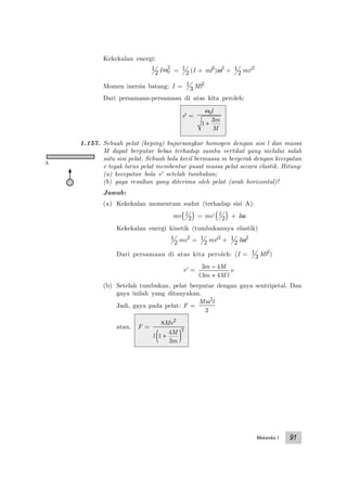 Mekanika I 91
Kekekalan energi:
1
2 Iω0
2
= 1
2 (I + ml2
)ω2
+ 1
2 mv'2
Momen inersia batang: I = 1
3 Ml2
Dari persamaan-persamaan di atas kita peroleh:
v' =
ω0
1
3
l
m
M
+
1.157. Sebuah pelat (keping) bujursangkar homogen dengan sisi l dan massa
M dapat berputar bebas terhadap sumbu vertikal yang melalui salah
satu sisi pelat. Sebuah bola kecil bermassa m bergerak dengan kecepatan
v tegak lurus pelat membentur pusat massa pelat secara elastik. Hitung:
(a) kecepatan bola v' setelah tumbukan;
(b) gaya resultan yang diterima oleh pelat (arah horizontal)!
Jawab:
(a) Kekekalan momentum sudut (terhadap sisi A):
mv l
2( ) = mv’ l
2( ) + Iω
Kekekalan energi kinetik (tumbukannya elastik)
1
2 mv2
= 1
2 mv'2
+ 1
2 Iω2
Dari persamaan di atas kita peroleh: (I = 1
3 Ml2
)
v' =
3 4
3 4
m M
m M
v
−
+( )
(b) Setelah tumbukan, pelat berputar dengan gaya sentripetal. Dan
gaya inilah yang ditanyakan.
Jadi, gaya pada pelat: F =
M lω2
2
atau, F =
8
1
4
3
2
2
Mv
l
M
m
+( )
A
 