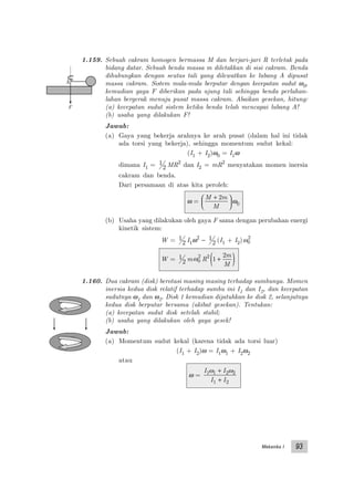 Mekanika I 93
1.159. Sebuah cakram homogen bermassa M dan berjari-jari R terletak pada
bidang datar. Sebuah benda massa m diletakkan di sisi cakram. Benda
dihubungkan dengan seutas tali yang dilewatkan ke lubang A dipusat
massa cakram. Sistem mula-mula berputar dengan kecepatan sudut ω0,
kemudian gaya F diberikan pada ujung tali sehingga benda perlahan-
lahan bergerak menuju pusat massa cakram. Abaikan gesekan, hitung:
(a) kecepatan sudut sistem ketika benda telah mencapai lubang A!
(b) usaha yang dilakukan F!
Jawab:
(a) Gaya yang bekerja arahnya ke arah pusat (dalam hal ini tidak
ada torsi yang bekerja), sehingga momentum sudut kekal:
(I1 + I2)ω0 = I1ω
dimana I1 = 1
2 MR2
dan I2 = mR2
menyatakan momen inersia
cakram dan benda.
Dari persamaan di atas kita peroleh:
ω =
M m
M
+





2
ω0
(b) Usaha yang dilakukan oleh gaya F sama dengan perubahan energi
kinetik sistem:
W = 1
2 I1ω2
− 1
2 (I1 + I2)ω0
2
W = 1
2 mω0
2
R2
1
2
+( )m
M
1.160. Dua cakram (disk) berotasi masing masing terhadap sumbunya. Momen
inersia kedua disk relatif terhadap sumbu ini I1 dan I2, dan kecepatan
sudutnya ω1 dan ω2. Disk 1 kemudian dijatuhkan ke disk 2, selanjutnya
kedua disk berputar bersama (akibat gesekan). Tentukan:
(a) kecepatan sudut disk setelah stabil;
(b) usaha yang dilakukan oleh gaya gesek!
Jawab:
(a) Momentum sudut kekal (karena tidak ada torsi luar)
(I1 + I2)ω = I1ω1 + I2ω2
atau
ω =
I I
I I
1 1 2 2
1 2
ω ω+
+
F
A
 