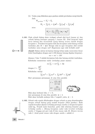 Mekanika I94
x
y
z
(b) Usaha yang dilakukan gaya gesekan adalah perubahan energi kinetik.
Jadi,
Wgesekan = Ek’ − Ek
Wf = 1
2 (I1 + I2)ω2
− 1
2 I1ω1
2 − 1
2 I1ω2
2
atau
Wf = - 1
2
I I
I I
1 2
1 2+
(ω1 − ω2)2
1.161. Pada sebuah bidang datar terdapat sebuah disk kecil (massa m) dan
sebuah batang homogen panjang l (massa M). Disk bergerak tegak
lurus batang dan menumbuk ujung batang secara elastik dengan
kecepatan v. Tentukan kecepatan disk dan kecepatan sudut batang setelah
tumbukan jika M = ηm! Berapa nilai η agar kecepatan disk setelah
tumbukan sama dengan nol? Bagaimana agar disk berbalik arah!
Jawab: Dalam sistem ini karena batang bebas maka momentum linear
kekal (bandingkan dengan soal 1.159 dimana batang dipaksa berputar).
mv = mv’ + MV
dimana v' dan V adalah kecepatan bola dan batang setelah tumbukan.
Kekekalan momentum sudut (terhadap pusat massa):
mv l
2 = mv' l
2 + Iω
dengan I =
Ml2
12
Kekekalan energi:
1
2 mv2
= 1
2 mv'2
+ 1
2 MV2
+ 1
2 Iω2
Dari persamaan–persamaan di atas kita peroleh:
v' =
v 4
4
−( )
+( )
η
η
ω =
12
4
v
l +( )η
Disk akan berhenti bila: v’ = 0,
dari persamaan di atas kita peroleh: η = 4.
Disk akan berbalik arahnya bila v' negatif, yaitu, η > 4.
1.162. Sebuah roda sepeda dihubungkan dengan sebuah as yang disambungkan
dengan sebuah batang yang mudah berputar (lihat gambar). Roda
sepeda kemudian diputar terhadap porosnya (sumbu x) dengan kecepatan
sudut ω0. Terjadi suatu keanehan, yaitu roda sekarang berputar juga
terhadap sumbu z. Hitung kecepatan sudut roda tersebut terhadap
sumbu z! Anggap jari-jari roda R dan massa roda M. Momen inersia
roda I. Jarak pusat massa roda dengan sumbu z adalah d.
 