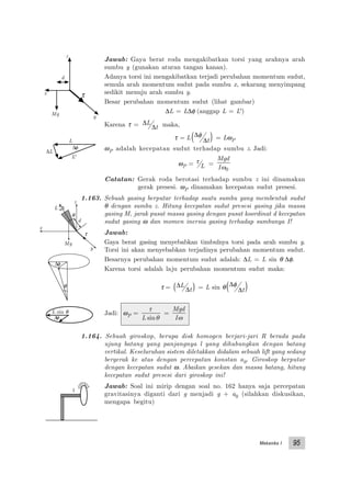Mekanika I 95
x
y
z
Mg
τ
d
L
θ
Jawab: Gaya berat roda mengakibatkan torsi yang arahnya arah
sumbu y (gunakan aturan tangan kanan).
Adanya torsi ini mengakibatkan terjadi perubahan momentum sudut,
semula arah momentum sudut pada sumbu x, sekarang menyimpang
sedikit menuju arah sumbu y.
Besar perubahan momentum sudut (lihat gambar)
∆L = L∆φ (anggap L = L')
Karena τ = ∆
∆
L
t maka,
τ = L ∆
∆
φ
t( ) = LωP
ωP adalah kecepatan sudut terhadap sumbu z. Jadi:
ωP = τ
L =
Mgd
Iω0
Catatan: Gerak roda berotasi terhadap sumbu z ini dinamakan
gerak presesi. ωP dinamakan kecepatan sudut presesi.
1.163. Sebuah gasing berputar terhadap suatu sumbu yang membentuk sudut
θ dengan sumbu z. Hitung kecepatan sudut presesi gasing jika massa
gasing M, jarak pusat massa gasing dengan pusat koordinat d kecepatan
sudut gasing ω dan momen inersia gasing terhadap sumbunya I!
Jawab:
Gaya berat gasing menyebabkan timbulnya torsi pada arah sumbu y.
Torsi ini akan menyebabkan terjadinya perubahan momentum sudut.
Besarnya perubahan momentum sudut adalah: ∆L = L sin θ ∆φ.
Karena torsi adalah laju perubahan momentum sudut maka:
τ = ∆
∆
L
t( ) = L sin θ ∆
∆
φ
t( )
Jadi: ωP =
τ
θL sin
=
Mgd
Iω
1.164. Sebuah giroskop, berupa disk homogen berjari-jari R berada pada
ujung batang yang panjangnya l yang dihubungkan dengan batang
vertikal. Keseluruhan sistem diletakkan didalam sebuah lift yang sedang
bergerak ke atas dengan percepatan konstan a0. Giroskop berputar
dengan kecepatan sudut ω. Abaikan gesekan dan massa batang, hitung
kecepatan sudut presesi dari giroskop ini!
Jawab: Soal ini mirip dengan soal no. 162 hanya saja percepatan
gravitasinya diganti dari g menjadi g + a0 (silahkan diskusikan,
mengapa begitu)
x
y
z
d
Mg
τ
∆L
∆φ
L
L'
L sin θ
∆φ
∆φ
θ
1
 