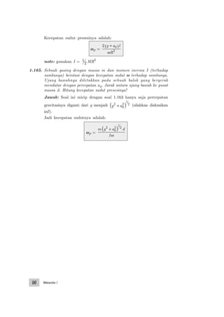 Mekanika I96
Kecepatan sudut presesinya adalah:
ωP =
2 0
2
g a l
R
+( )
ω
note: gunakan I = 1
2 MR2
1.165. Sebuah gasing dengan massa m dan momen inersia I (terhadap
sumbunya) berotasi dengan kecepatan sudut ω terhadap sumbunya.
Ujung bawahnya diletakkan pada sebuah balok yang bergerak
mendatar dengan percepatan a0. Jarak antara ujung bawah ke pusat
massa d. Hitung kecepatan sudut presesinya!
Jawab: Soal ini mirip dengan soal 1.163 hanya saja percepatan
gravitasinya diganti dari g menjadi g a2
0
2
1
2
+( ) (silahkan diskusikan
ini!).
Jadi kecepatan sudutnya adalah:
ωP =
m g a d
I
2
0
2
1
2
+( )
ω
 