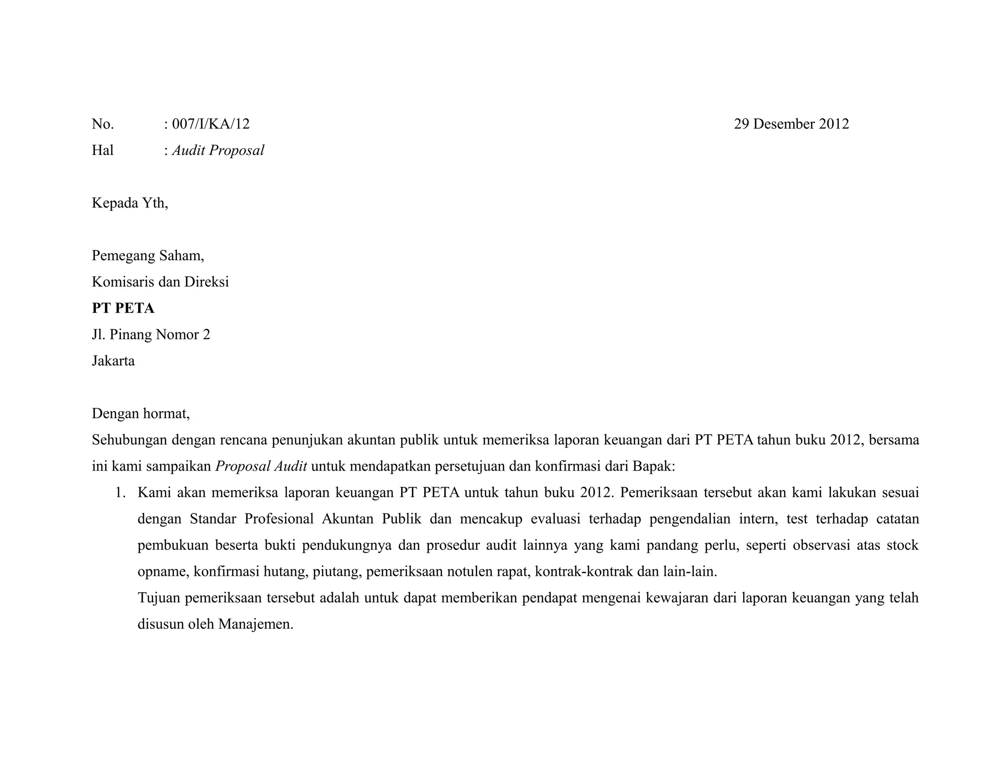 No. : 007/I/KA/12 29 Desember 2012
Hal : Audit Proposal
Kepada Yth,
Pemegang Saham,
Komisaris dan Direksi
PT PETA
Jl. Pinang Nomor 2
Jakarta
Dengan hormat,
Sehubungan dengan rencana penunjukan akuntan publik untuk memeriksa laporan keuangan dari PT PETA tahun buku 2012, bersama
ini kami sampaikan Proposal Audit untuk mendapatkan persetujuan dan konfirmasi dari Bapak:
1. Kami akan memeriksa laporan keuangan PT PETA untuk tahun buku 2012. Pemeriksaan tersebut akan kami lakukan sesuai
dengan Standar Profesional Akuntan Publik dan mencakup evaluasi terhadap pengendalian intern, test terhadap catatan
pembukuan beserta bukti pendukungnya dan prosedur audit lainnya yang kami pandang perlu, seperti observasi atas stock
opname, konfirmasi hutang, piutang, pemeriksaan notulen rapat, kontrak-kontrak dan lain-lain.
Tujuan pemeriksaan tersebut adalah untuk dapat memberikan pendapat mengenai kewajaran dari laporan keuangan yang telah
disusun oleh Manajemen.
 