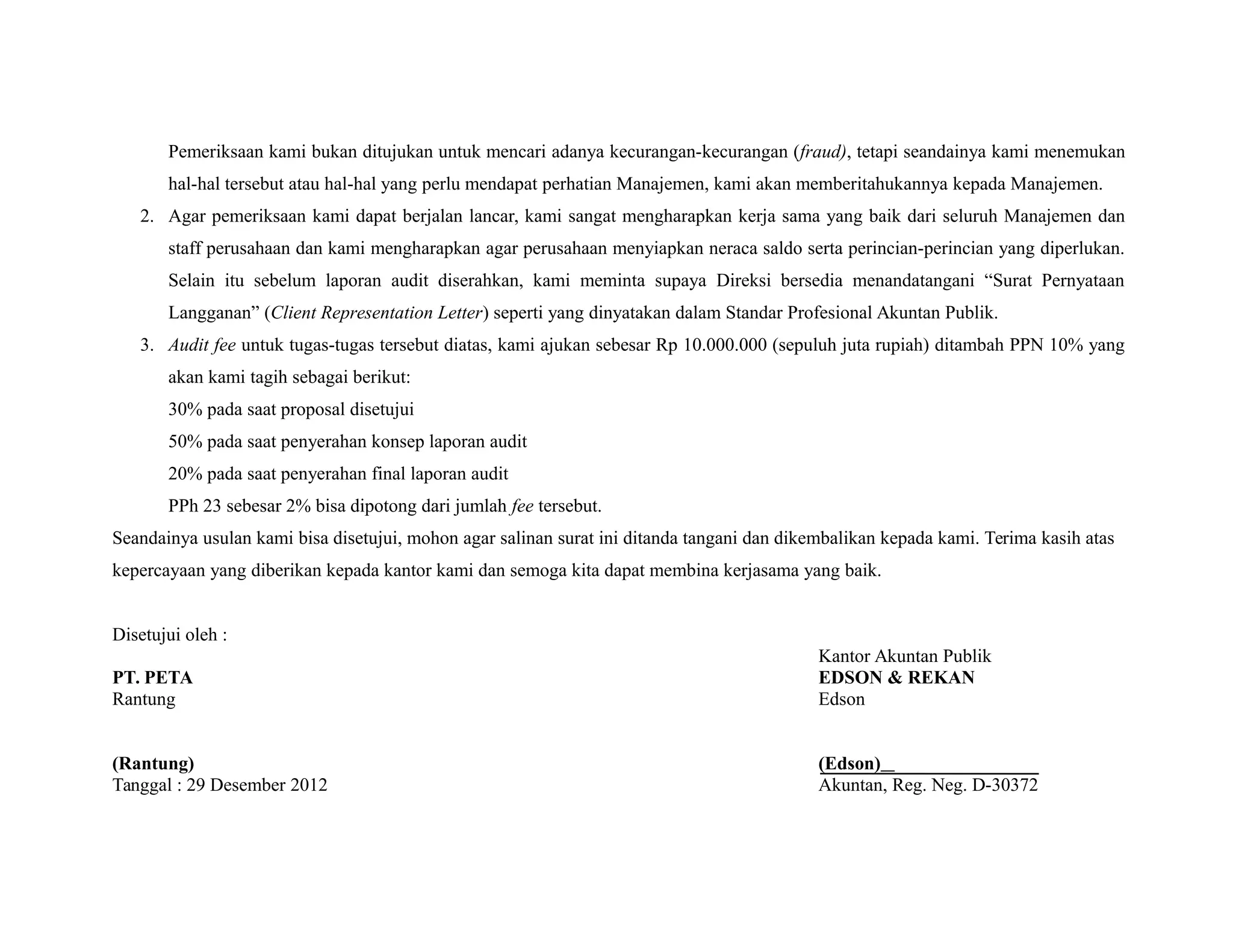 Pemeriksaan kami bukan ditujukan untuk mencari adanya kecurangan-kecurangan (fraud), tetapi seandainya kami menemukan
hal-hal tersebut atau hal-hal yang perlu mendapat perhatian Manajemen, kami akan memberitahukannya kepada Manajemen.
2. Agar pemeriksaan kami dapat berjalan lancar, kami sangat mengharapkan kerja sama yang baik dari seluruh Manajemen dan
staff perusahaan dan kami mengharapkan agar perusahaan menyiapkan neraca saldo serta perincian-perincian yang diperlukan.
Selain itu sebelum laporan audit diserahkan, kami meminta supaya Direksi bersedia menandatangani “Surat Pernyataan
Langganan” (Client Representation Letter) seperti yang dinyatakan dalam Standar Profesional Akuntan Publik.
3. Audit fee untuk tugas-tugas tersebut diatas, kami ajukan sebesar Rp 10.000.000 (sepuluh juta rupiah) ditambah PPN 10% yang
akan kami tagih sebagai berikut:
30% pada saat proposal disetujui
50% pada saat penyerahan konsep laporan audit
20% pada saat penyerahan final laporan audit
PPh 23 sebesar 2% bisa dipotong dari jumlah fee tersebut.
Seandainya usulan kami bisa disetujui, mohon agar salinan surat ini ditanda tangani dan dikembalikan kepada kami. Terima kasih atas
kepercayaan yang diberikan kepada kantor kami dan semoga kita dapat membina kerjasama yang baik.
Disetujui oleh :
Kantor Akuntan Publik
PT. PETA EDSON & REKAN
Rantung Edson
(Rantung) (Edson)
Tanggal : 29 Desember 2012 Akuntan, Reg. Neg. D-30372
 