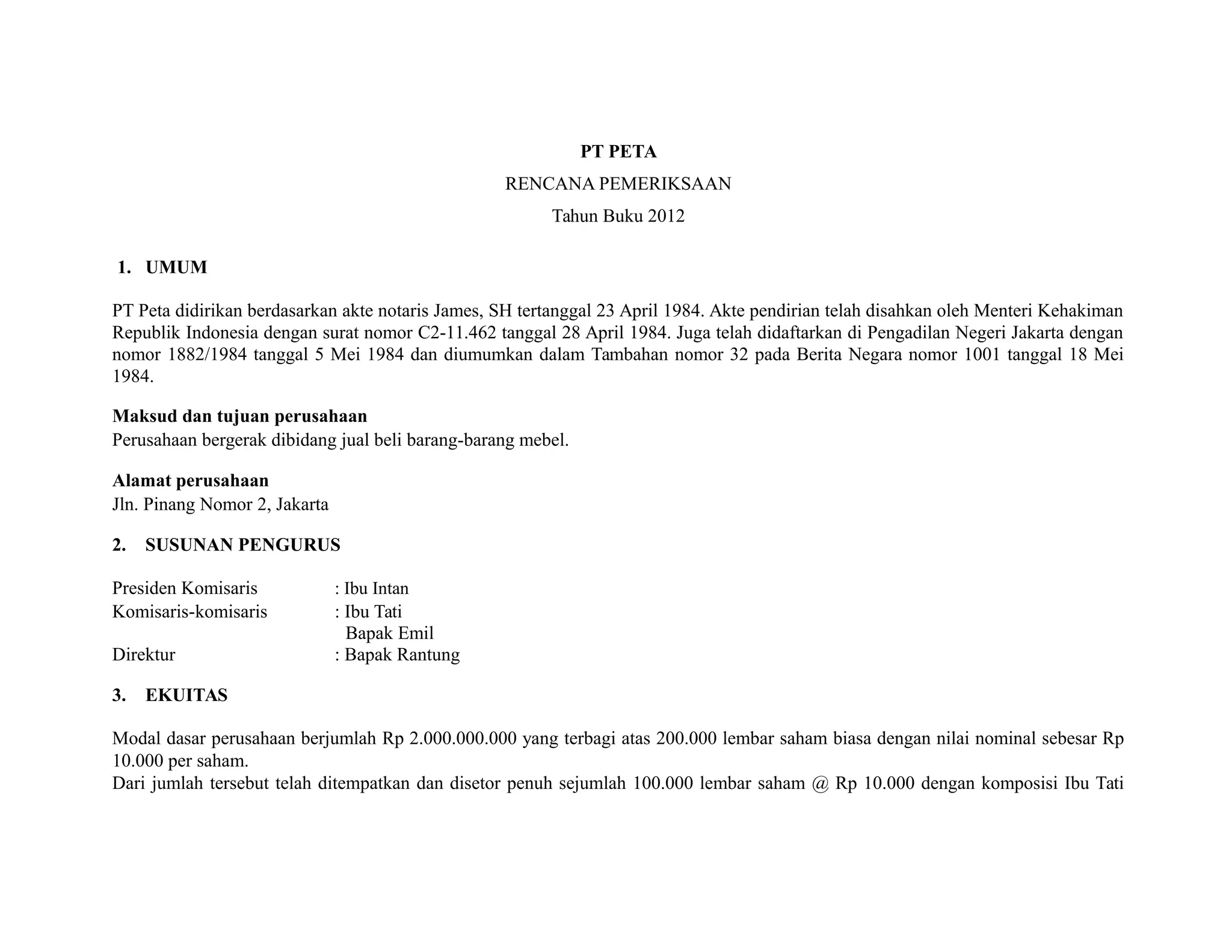 PT PETA
RENCANA PEMERIKSAAN
Tahun Buku 2012
1. UMUM
PT Peta didirikan berdasarkan akte notaris James, SH tertanggal 23 April 1984. Akte pendirian telah disahkan oleh Menteri Kehakiman
Republik Indonesia dengan surat nomor C2-11.462 tanggal 28 April 1984. Juga telah didaftarkan di Pengadilan Negeri Jakarta dengan
nomor 1882/1984 tanggal 5 Mei 1984 dan diumumkan dalam Tambahan nomor 32 pada Berita Negara nomor 1001 tanggal 18 Mei
1984.
Maksud dan tujuan perusahaan
Perusahaan bergerak dibidang jual beli barang-barang mebel.
Alamat perusahaan
Jln. Pinang Nomor 2, Jakarta
2. SUSUNAN PENGURUS
Presiden Komisaris : Ibu Intan
Komisaris-komisaris : Ibu Tati
Bapak Emil
Direktur : Bapak Rantung
3. EKUITAS
Modal dasar perusahaan berjumlah Rp 2.000.000.000 yang terbagi atas 200.000 lembar saham biasa dengan nilai nominal sebesar Rp
10.000 per saham.
Dari jumlah tersebut telah ditempatkan dan disetor penuh sejumlah 100.000 lembar saham @ Rp 10.000 dengan komposisi Ibu Tati
 