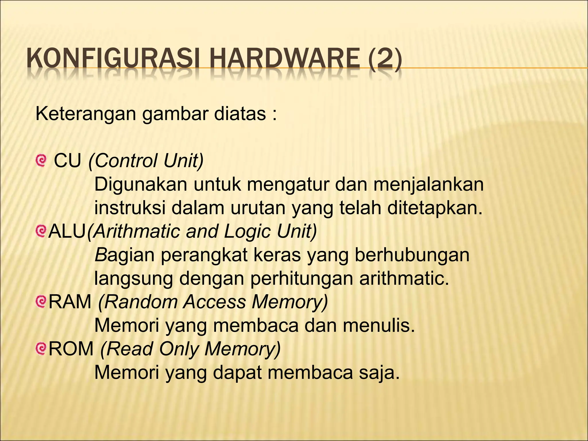 KONFIGURASI HARDWARE (2)
Keterangan gambar diatas :
CU (Control Unit)
Digunakan untuk mengatur dan menjalankan
instruksi dalam urutan yang telah ditetapkan.
ALU(Arithmatic and Logic Unit)
Bagian perangkat keras yang berhubungan
langsung dengan perhitungan arithmatic.
RAM (Random Access Memory)
Memori yang membaca dan menulis.
ROM (Read Only Memory)
Memori yang dapat membaca saja.
 