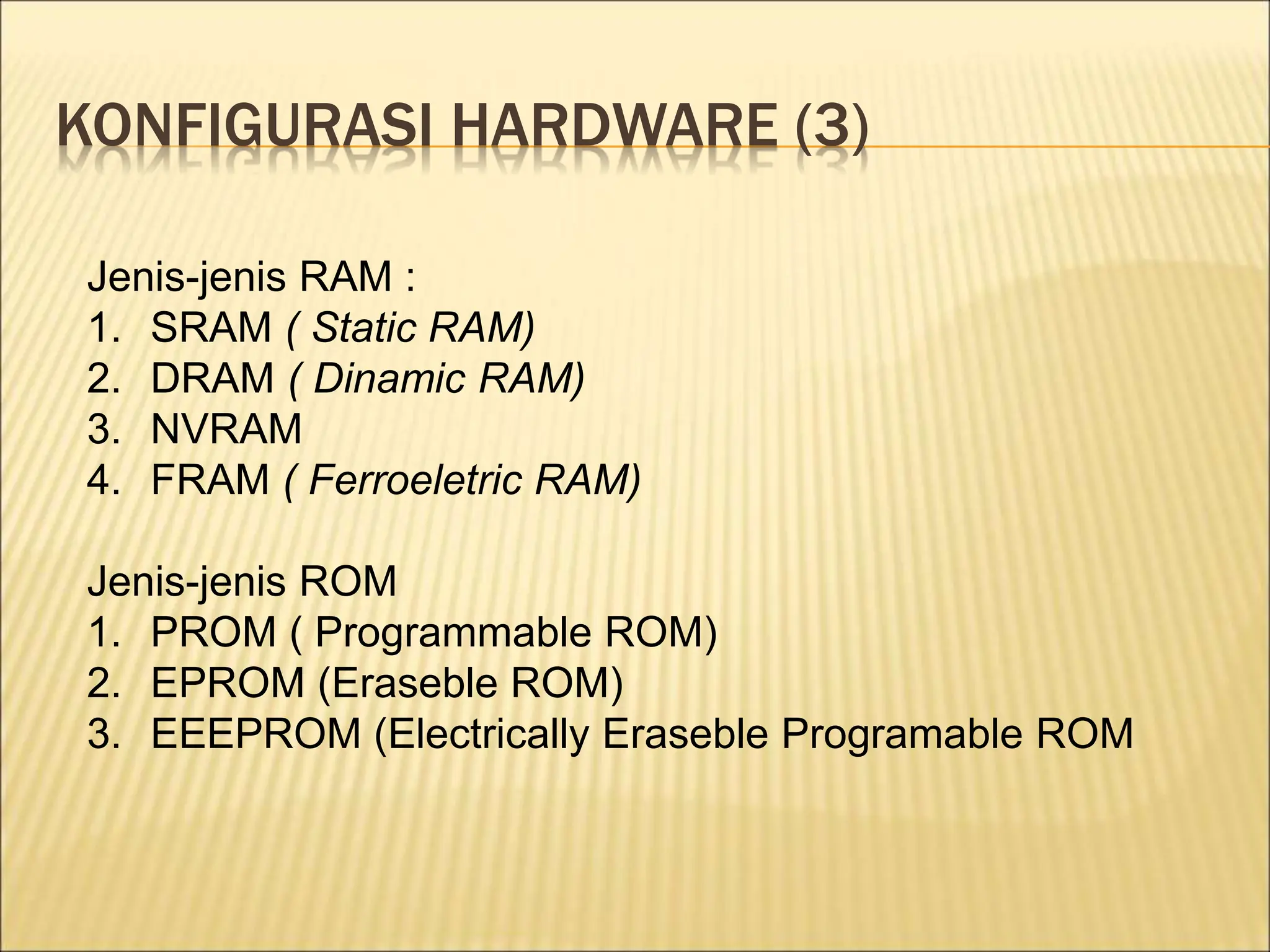 KONFIGURASI HARDWARE (3)
Jenis-jenis RAM :
1. SRAM ( Static RAM)
2. DRAM ( Dinamic RAM)
3. NVRAM
4. FRAM ( Ferroeletric RAM)
Jenis-jenis ROM
1. PROM ( Programmable ROM)
2. EPROM (Eraseble ROM)
3. EEEPROM (Electrically Eraseble Programable ROM
 