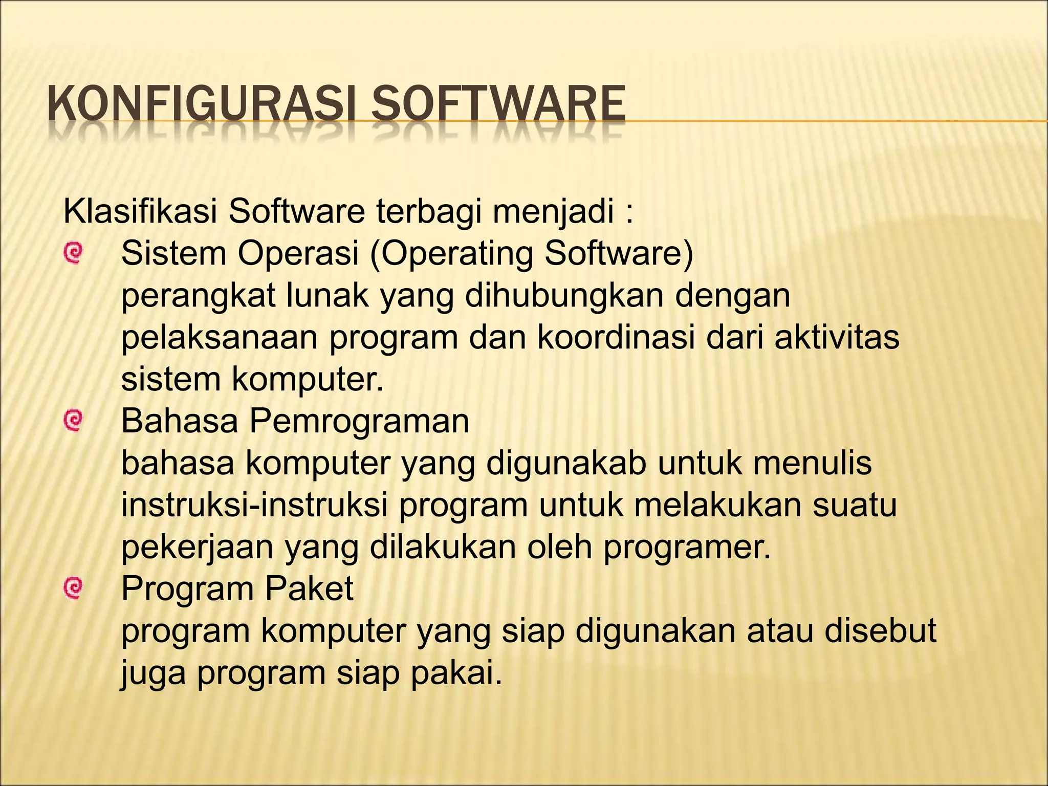 KONFIGURASI SOFTWARE
Klasifikasi Software terbagi menjadi :
Sistem Operasi (Operating Software)
perangkat lunak yang dihubungkan dengan
pelaksanaan program dan koordinasi dari aktivitas
sistem komputer.
Bahasa Pemrograman
bahasa komputer yang digunakab untuk menulis
instruksi-instruksi program untuk melakukan suatu
pekerjaan yang dilakukan oleh programer.
Program Paket
program komputer yang siap digunakan atau disebut
juga program siap pakai.
 