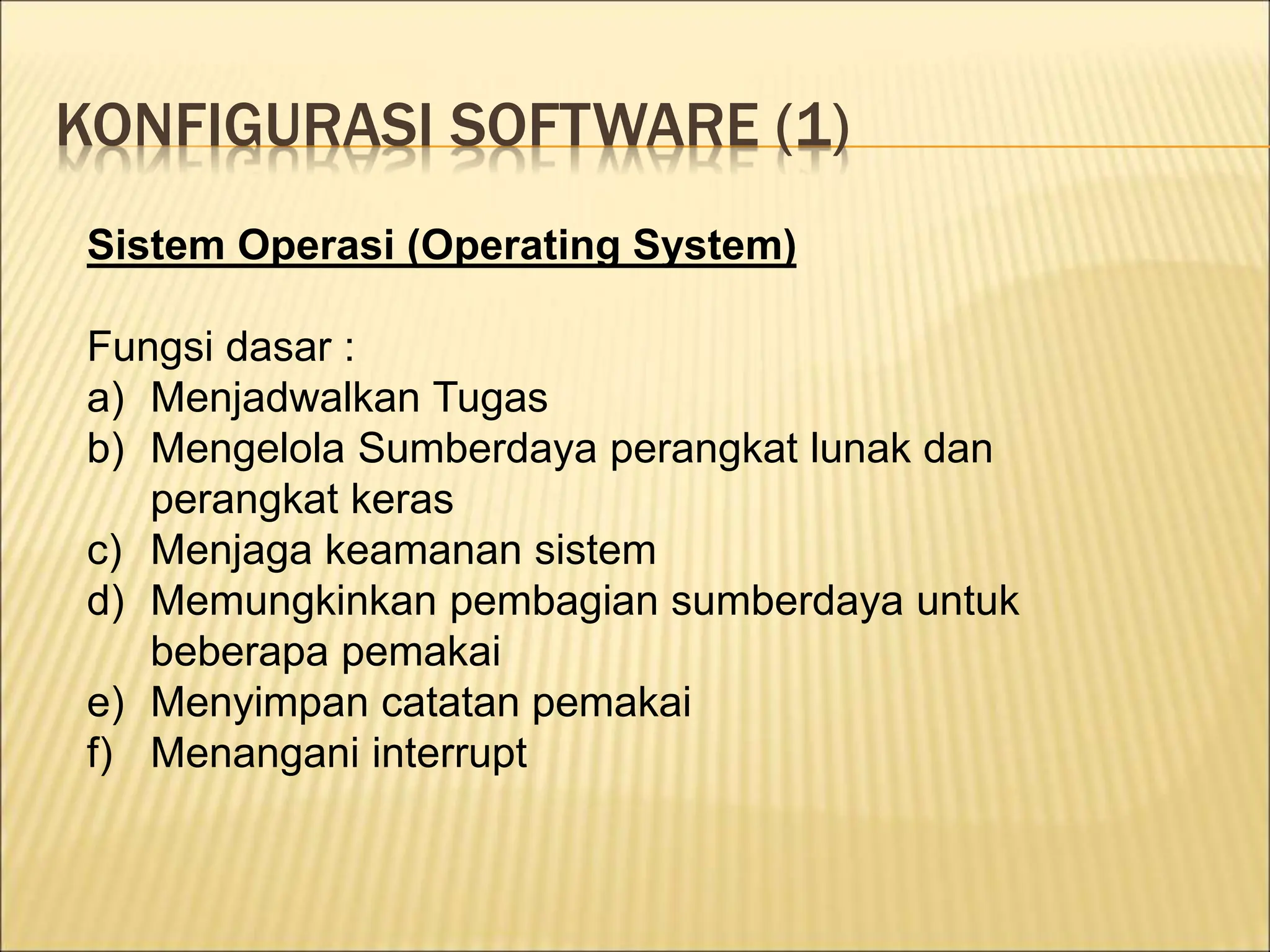 KONFIGURASI SOFTWARE (1)
Sistem Operasi (Operating System)
Fungsi dasar :
a) Menjadwalkan Tugas
b) Mengelola Sumberdaya perangkat lunak dan
perangkat keras
c) Menjaga keamanan sistem
d) Memungkinkan pembagian sumberdaya untuk
beberapa pemakai
e) Menyimpan catatan pemakai
f) Menangani interrupt
 