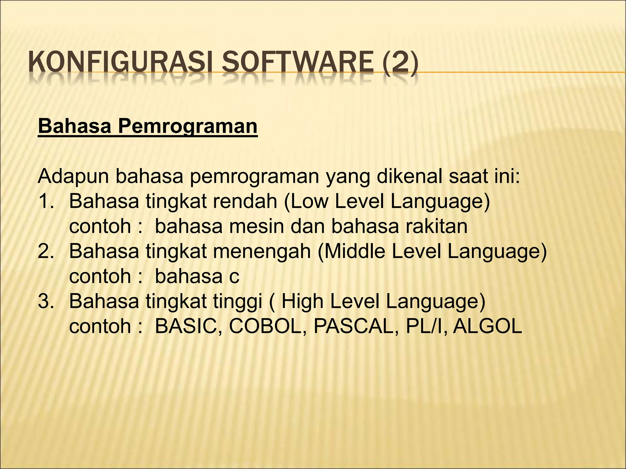 KONFIGURASI SOFTWARE (2)
Bahasa Pemrograman
Adapun bahasa pemrograman yang dikenal saat ini:
1. Bahasa tingkat rendah (Low Level Language)
contoh : bahasa mesin dan bahasa rakitan
2. Bahasa tingkat menengah (Middle Level Language)
contoh : bahasa c
3. Bahasa tingkat tinggi ( High Level Language)
contoh : BASIC, COBOL, PASCAL, PL/I, ALGOL
 