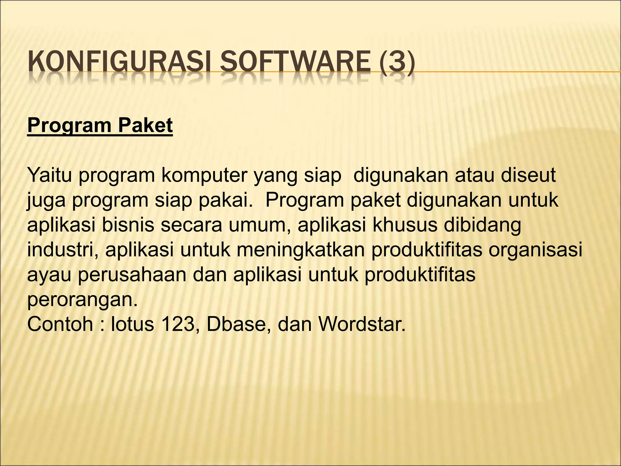 KONFIGURASI SOFTWARE (3)
Program Paket
Yaitu program komputer yang siap digunakan atau diseut
juga program siap pakai. Program paket digunakan untuk
aplikasi bisnis secara umum, aplikasi khusus dibidang
industri, aplikasi untuk meningkatkan produktifitas organisasi
ayau perusahaan dan aplikasi untuk produktifitas
perorangan.
Contoh : lotus 123, Dbase, dan Wordstar.
 