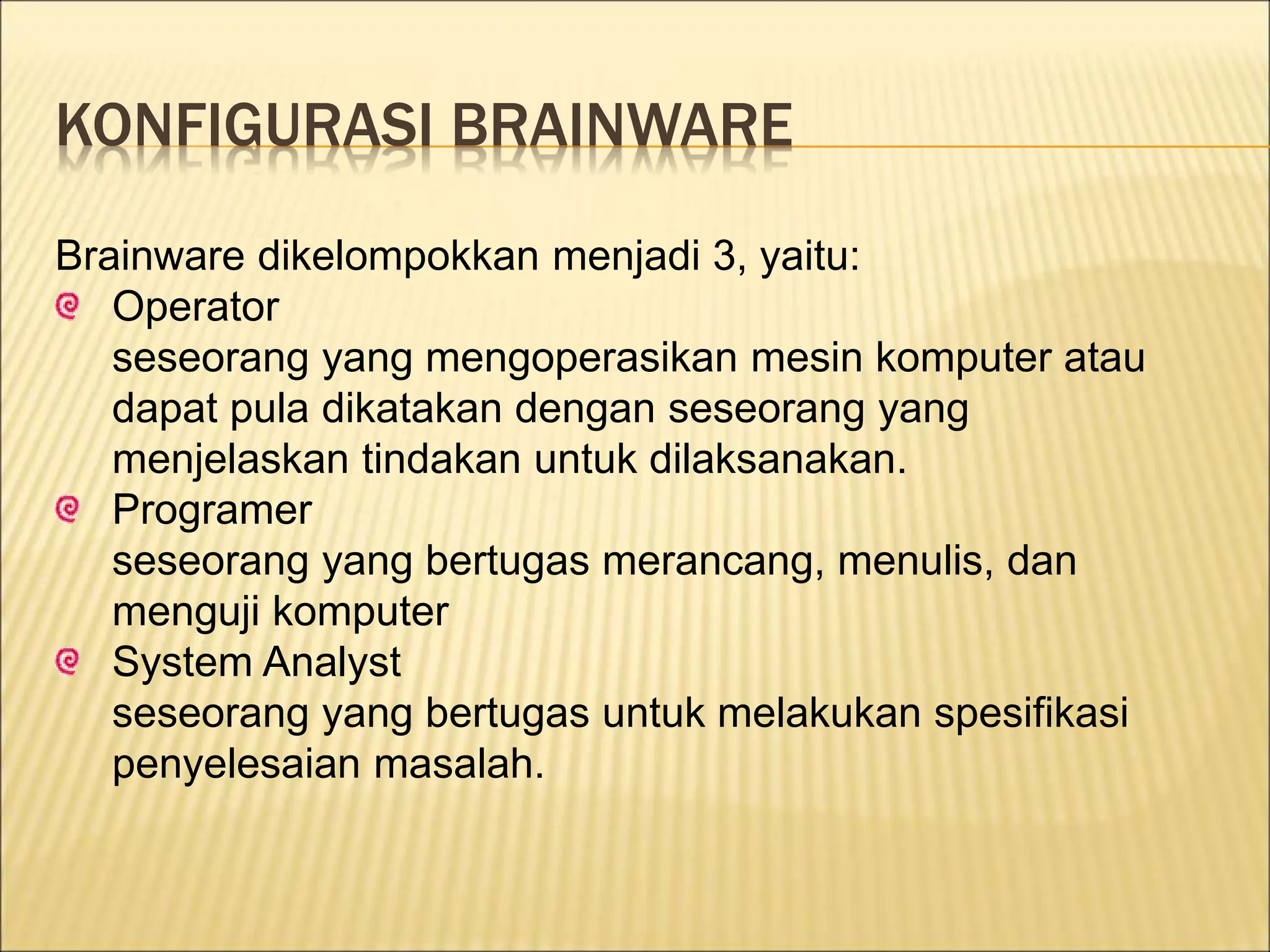 KONFIGURASI BRAINWARE
Brainware dikelompokkan menjadi 3, yaitu:
Operator
seseorang yang mengoperasikan mesin komputer atau
dapat pula dikatakan dengan seseorang yang
menjelaskan tindakan untuk dilaksanakan.
Programer
seseorang yang bertugas merancang, menulis, dan
menguji komputer
System Analyst
seseorang yang bertugas untuk melakukan spesifikasi
penyelesaian masalah.
 