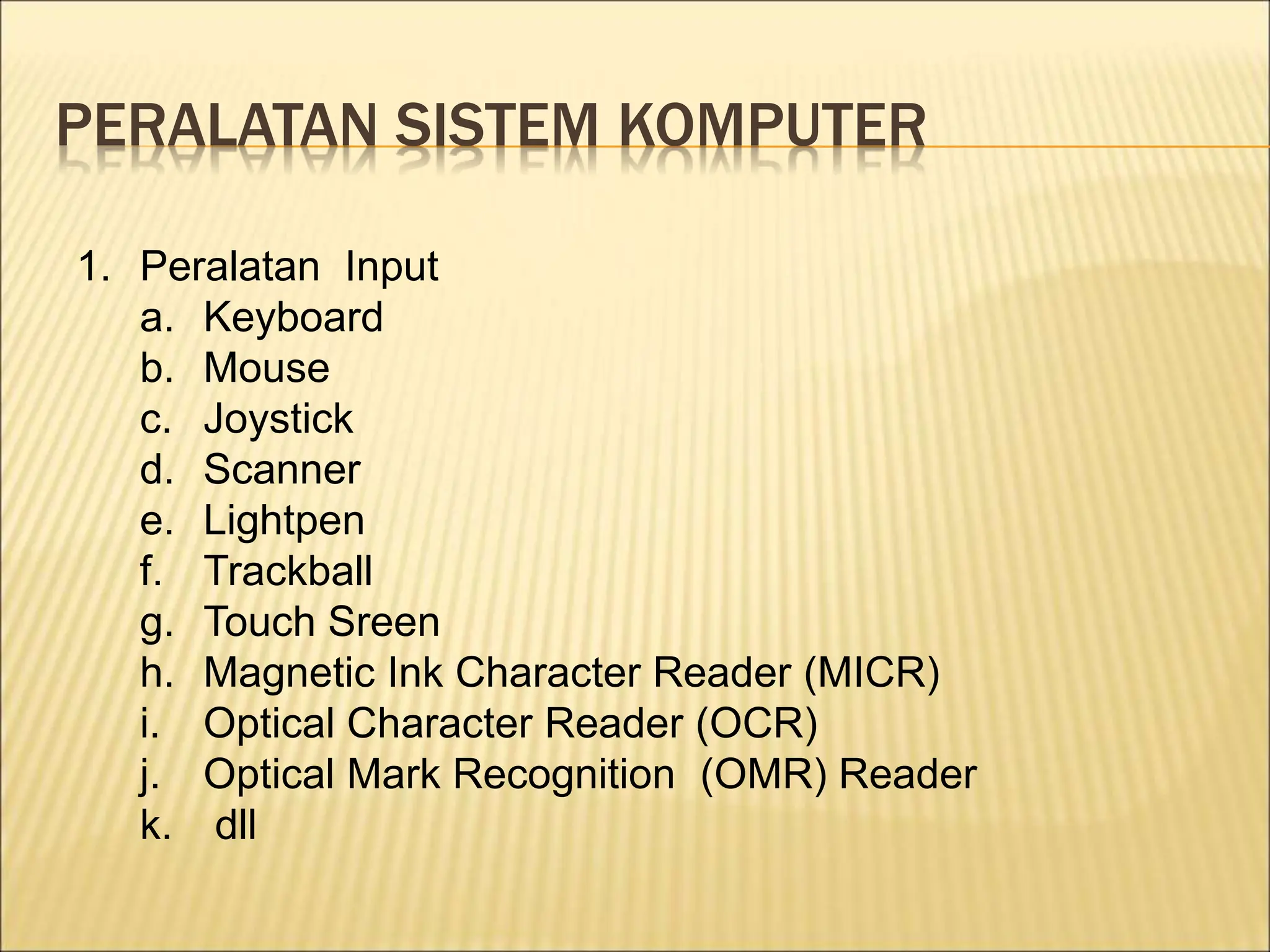 PERALATAN SISTEM KOMPUTER
1. Peralatan Input
a. Keyboard
b. Mouse
c. Joystick
d. Scanner
e. Lightpen
f. Trackball
g. Touch Sreen
h. Magnetic Ink Character Reader (MICR)
i. Optical Character Reader (OCR)
j. Optical Mark Recognition (OMR) Reader
k. dll
 