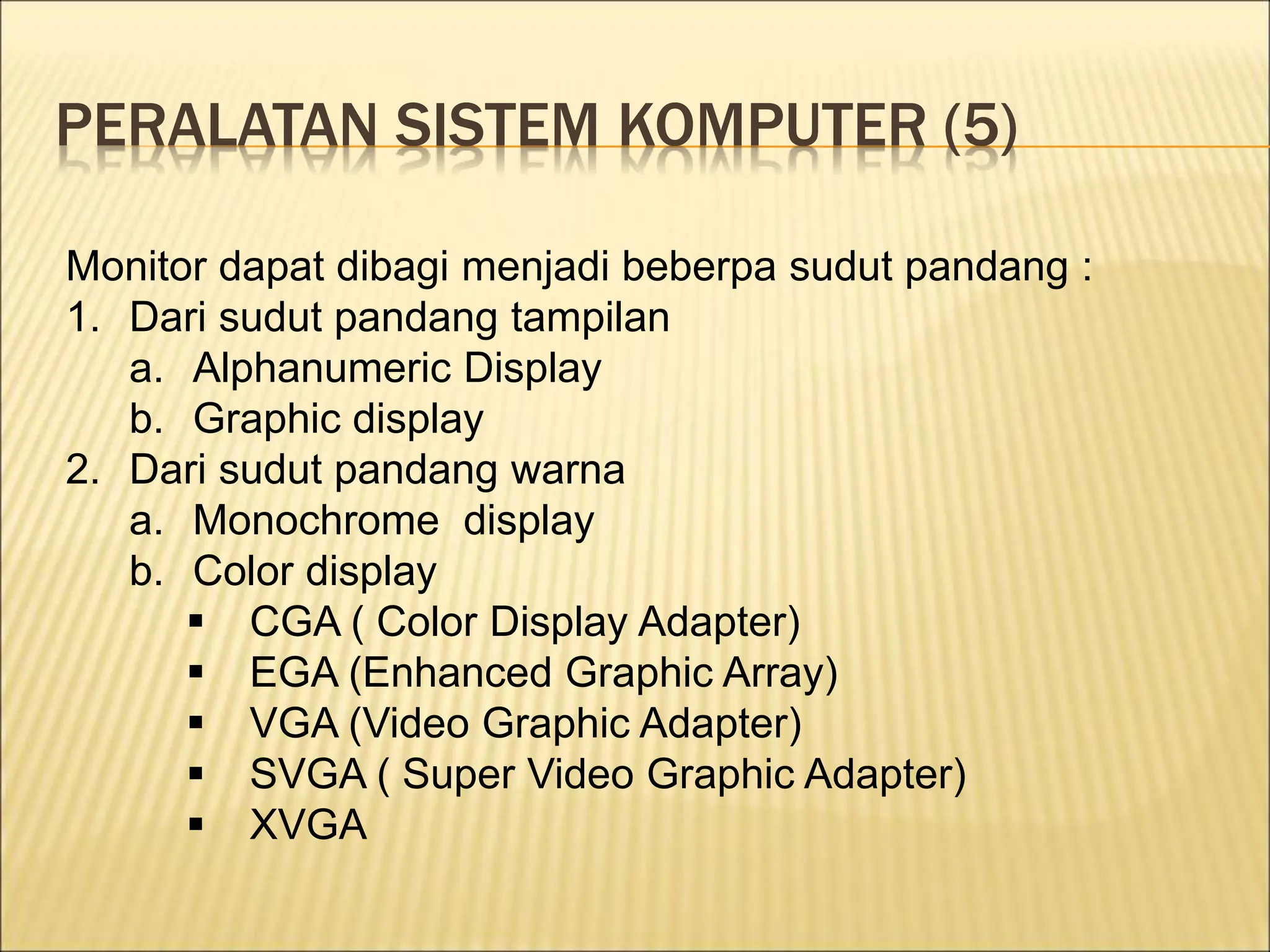 PERALATAN SISTEM KOMPUTER (5)
Monitor dapat dibagi menjadi beberpa sudut pandang :
1. Dari sudut pandang tampilan
a. Alphanumeric Display
b. Graphic display
2. Dari sudut pandang warna
a. Monochrome display
b. Color display
 CGA ( Color Display Adapter)
 EGA (Enhanced Graphic Array)
 VGA (Video Graphic Adapter)
 SVGA ( Super Video Graphic Adapter)
 XVGA
 