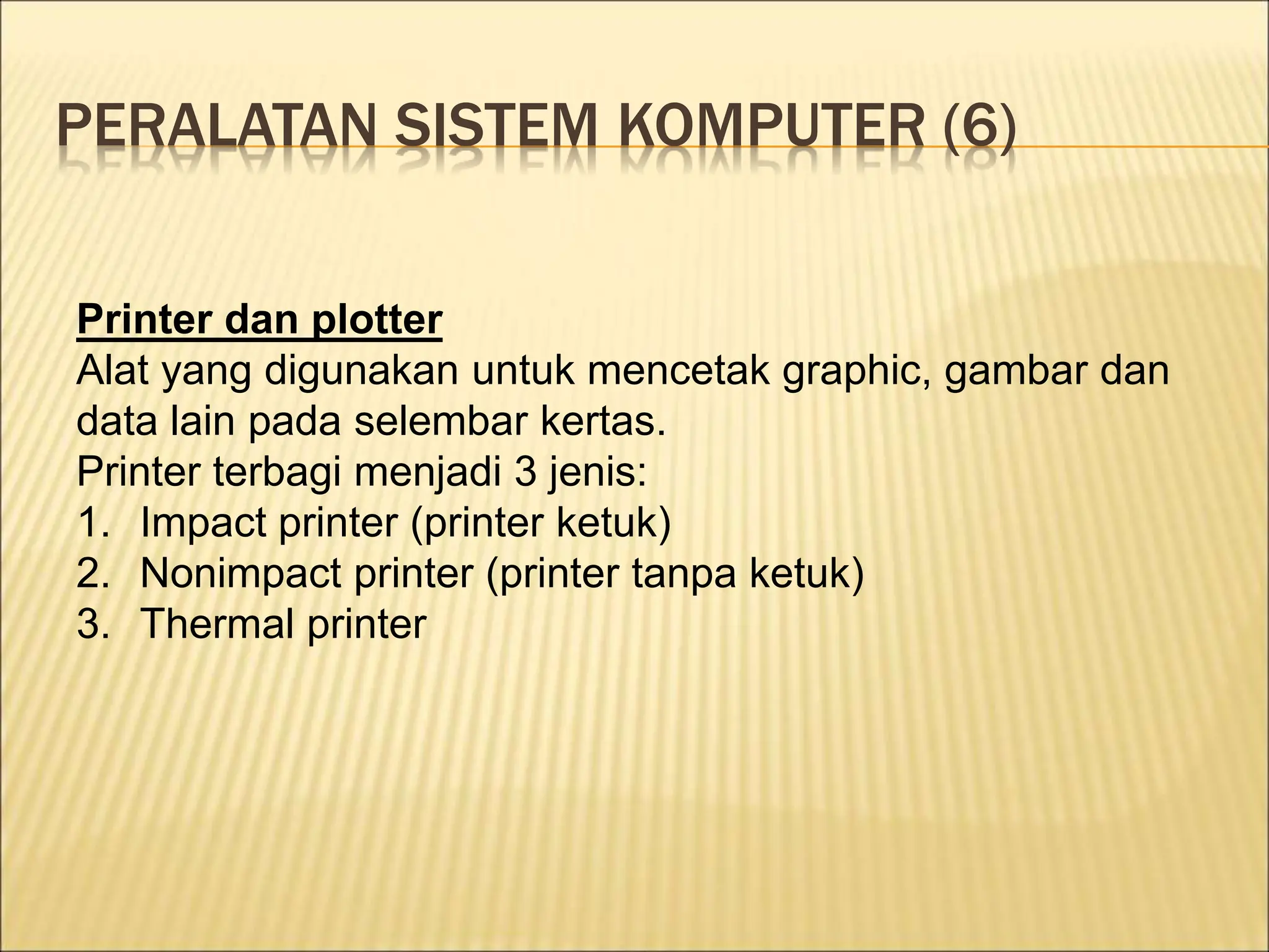 PERALATAN SISTEM KOMPUTER (6)
Printer dan plotter
Alat yang digunakan untuk mencetak graphic, gambar dan
data lain pada selembar kertas.
Printer terbagi menjadi 3 jenis:
1. Impact printer (printer ketuk)
2. Nonimpact printer (printer tanpa ketuk)
3. Thermal printer
 