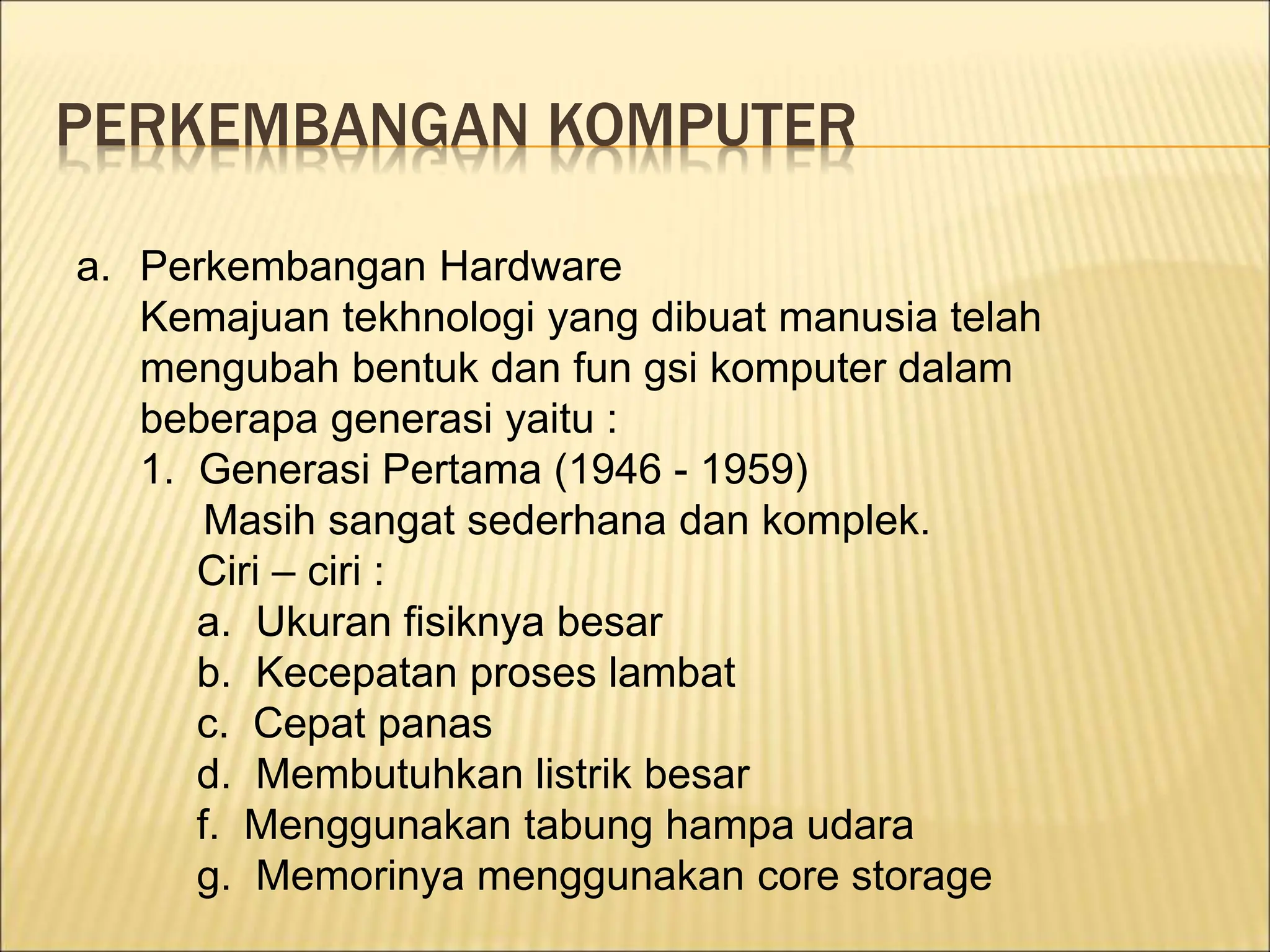 PERKEMBANGAN KOMPUTER
a. Perkembangan Hardware
Kemajuan tekhnologi yang dibuat manusia telah
mengubah bentuk dan fun gsi komputer dalam
beberapa generasi yaitu :
1. Generasi Pertama (1946 - 1959)
Masih sangat sederhana dan komplek.
Ciri – ciri :
a. Ukuran fisiknya besar
b. Kecepatan proses lambat
c. Cepat panas
d. Membutuhkan listrik besar
f. Menggunakan tabung hampa udara
g. Memorinya menggunakan core storage
 