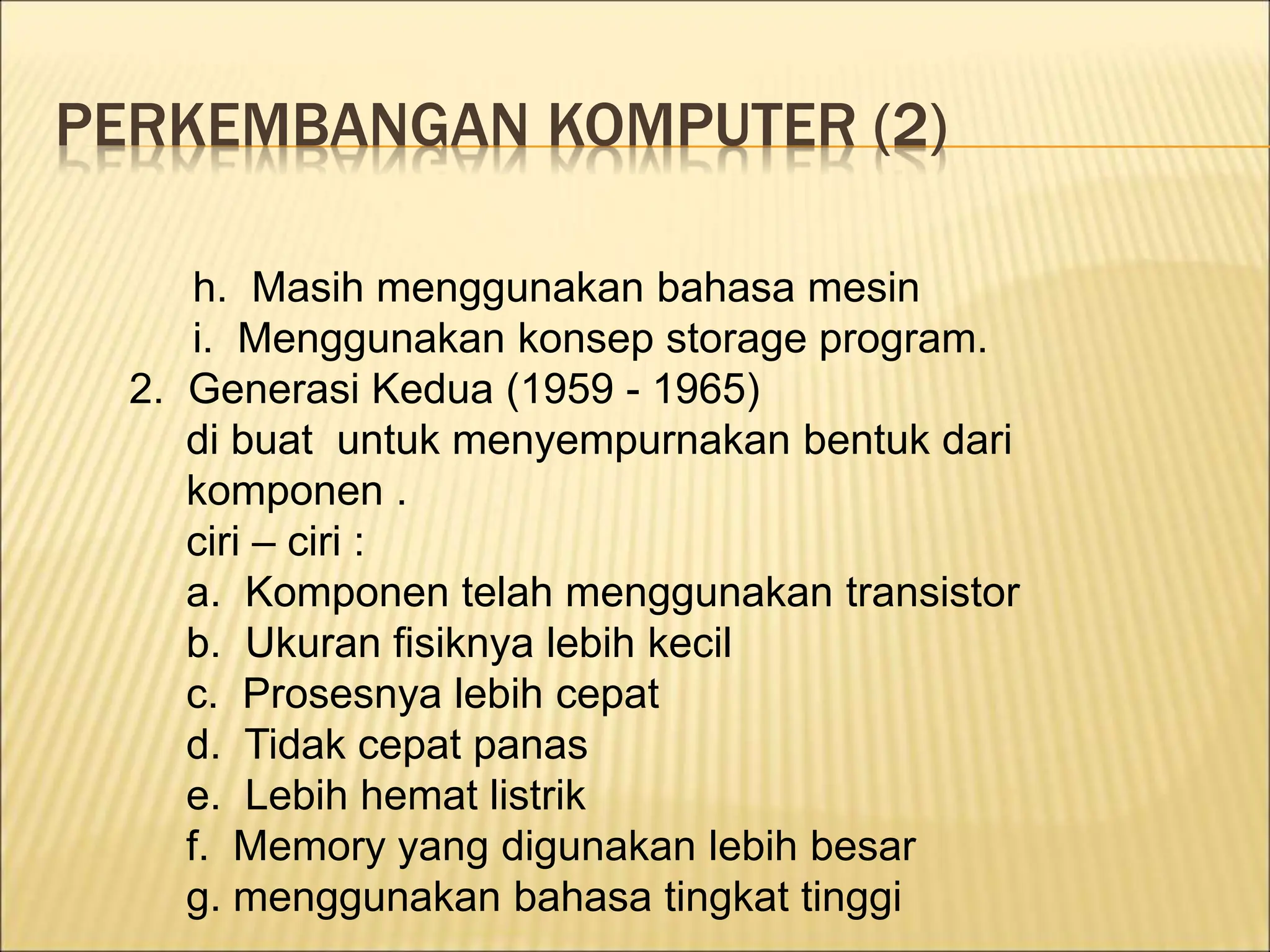PERKEMBANGAN KOMPUTER (2)
h. Masih menggunakan bahasa mesin
i. Menggunakan konsep storage program.
2. Generasi Kedua (1959 - 1965)
di buat untuk menyempurnakan bentuk dari
komponen .
ciri – ciri :
a. Komponen telah menggunakan transistor
b. Ukuran fisiknya lebih kecil
c. Prosesnya lebih cepat
d. Tidak cepat panas
e. Lebih hemat listrik
f. Memory yang digunakan lebih besar
g. menggunakan bahasa tingkat tinggi
 