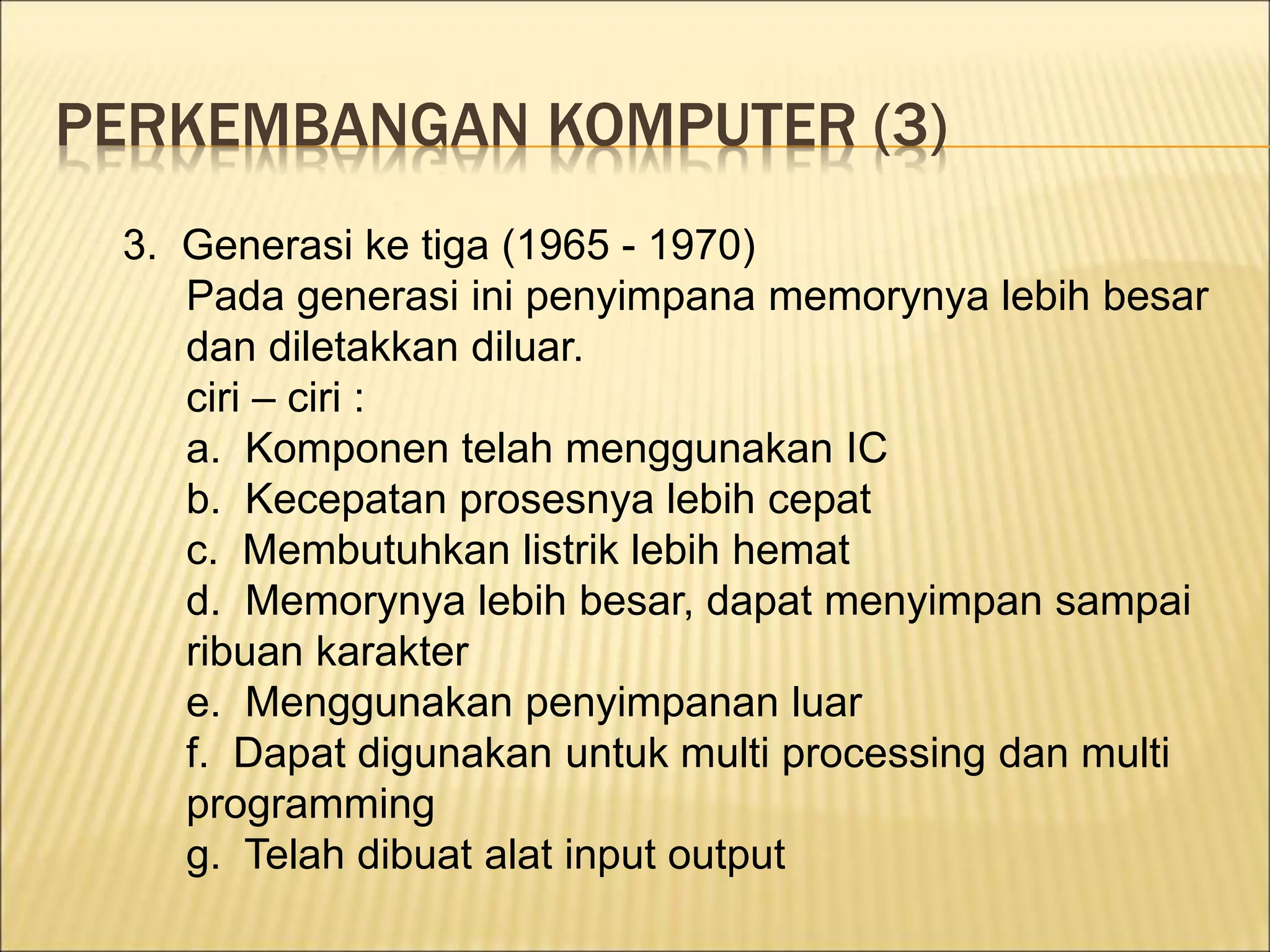 PERKEMBANGAN KOMPUTER (3)
3. Generasi ke tiga (1965 - 1970)
Pada generasi ini penyimpana memorynya lebih besar
dan diletakkan diluar.
ciri – ciri :
a. Komponen telah menggunakan IC
b. Kecepatan prosesnya lebih cepat
c. Membutuhkan listrik lebih hemat
d. Memorynya lebih besar, dapat menyimpan sampai
ribuan karakter
e. Menggunakan penyimpanan luar
f. Dapat digunakan untuk multi processing dan multi
programming
g. Telah dibuat alat input output
 
