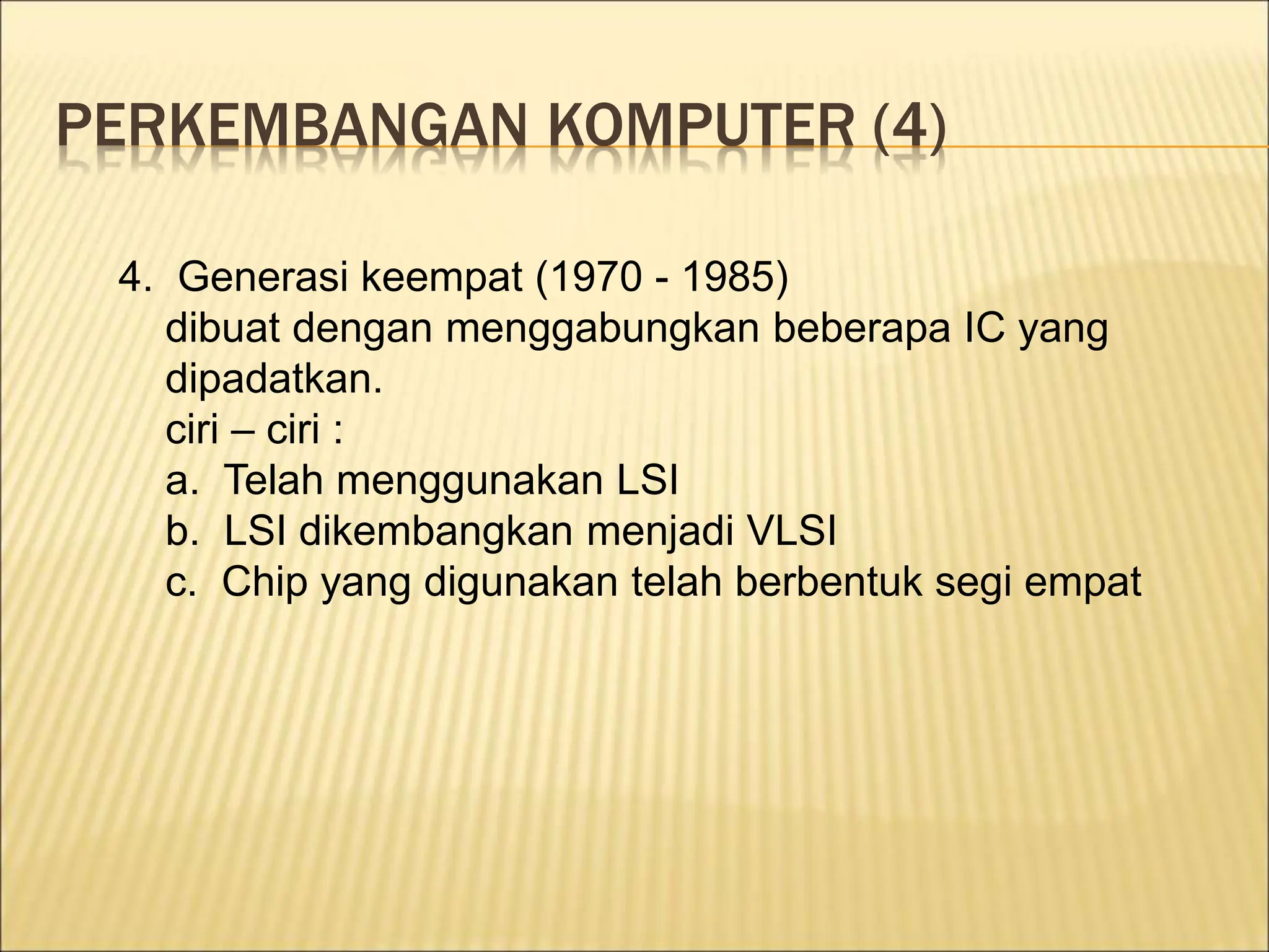 PERKEMBANGAN KOMPUTER (4)
4. Generasi keempat (1970 - 1985)
dibuat dengan menggabungkan beberapa IC yang
dipadatkan.
ciri – ciri :
a. Telah menggunakan LSI
b. LSI dikembangkan menjadi VLSI
c. Chip yang digunakan telah berbentuk segi empat
 