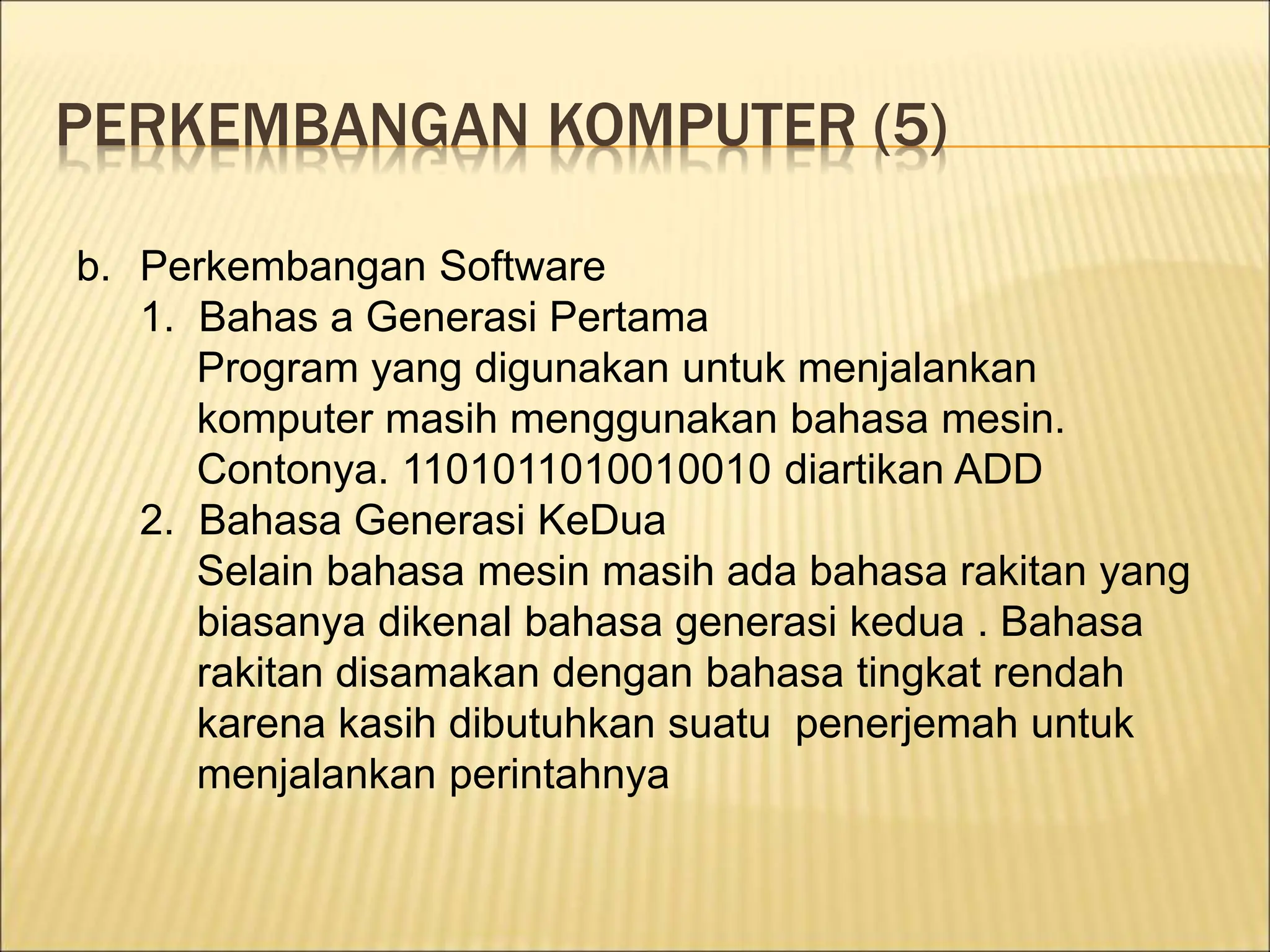 PERKEMBANGAN KOMPUTER (5)
b. Perkembangan Software
1. Bahas a Generasi Pertama
Program yang digunakan untuk menjalankan
komputer masih menggunakan bahasa mesin.
Contonya. 1101011010010010 diartikan ADD
2. Bahasa Generasi KeDua
Selain bahasa mesin masih ada bahasa rakitan yang
biasanya dikenal bahasa generasi kedua . Bahasa
rakitan disamakan dengan bahasa tingkat rendah
karena kasih dibutuhkan suatu penerjemah untuk
menjalankan perintahnya
 