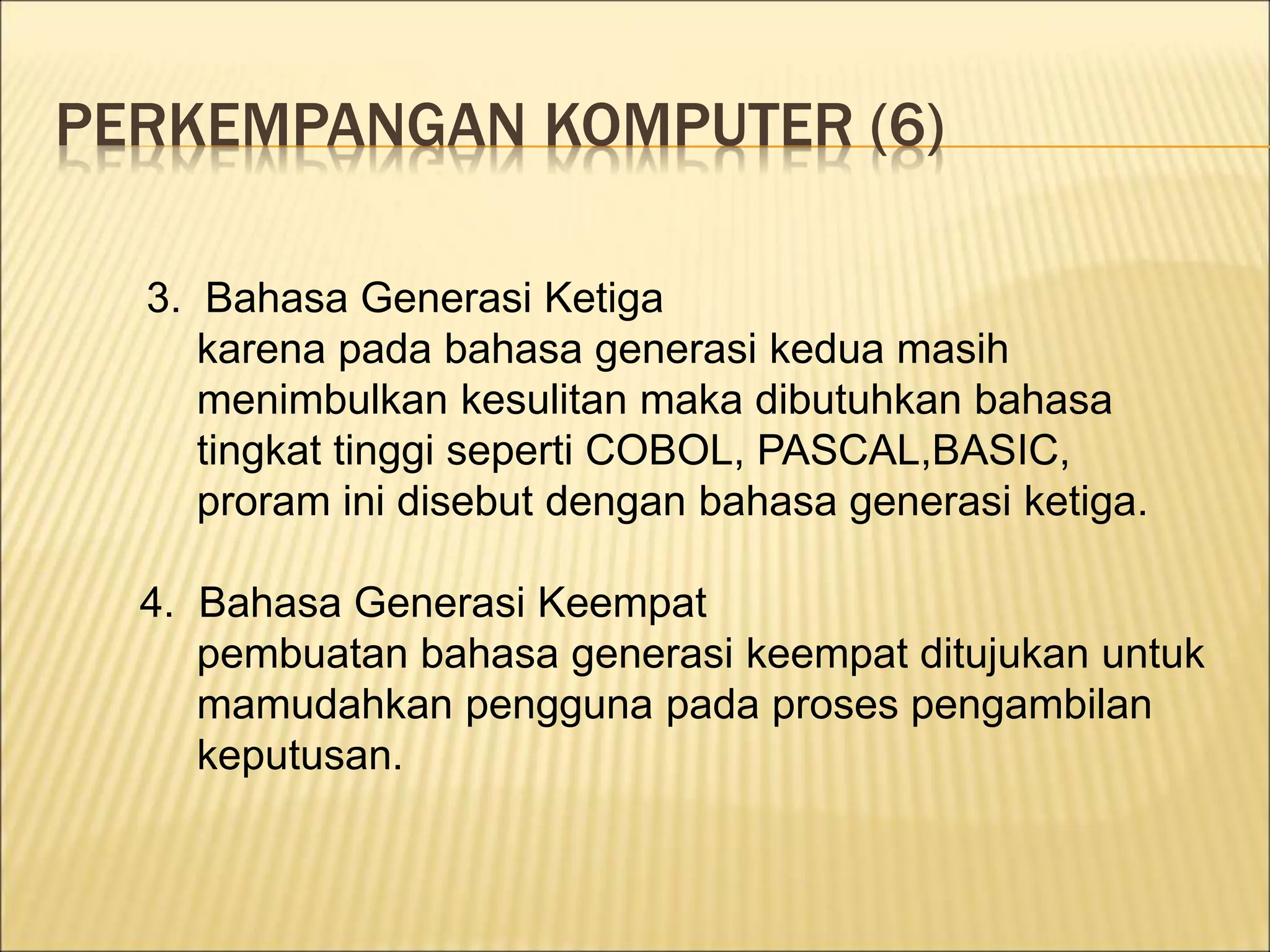 PERKEMPANGAN KOMPUTER (6)
3. Bahasa Generasi Ketiga
karena pada bahasa generasi kedua masih
menimbulkan kesulitan maka dibutuhkan bahasa
tingkat tinggi seperti COBOL, PASCAL,BASIC,
proram ini disebut dengan bahasa generasi ketiga.
4. Bahasa Generasi Keempat
pembuatan bahasa generasi keempat ditujukan untuk
mamudahkan pengguna pada proses pengambilan
keputusan.
 
