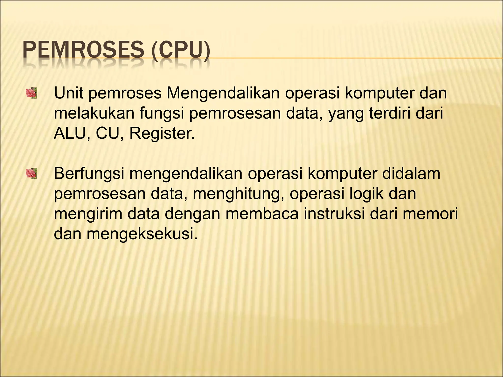 PEMROSES (CPU)
Unit pemroses Mengendalikan operasi komputer dan
melakukan fungsi pemrosesan data, yang terdiri dari
ALU, CU, Register.
Berfungsi mengendalikan operasi komputer didalam
pemrosesan data, menghitung, operasi logik dan
mengirim data dengan membaca instruksi dari memori
dan mengeksekusi.
 
