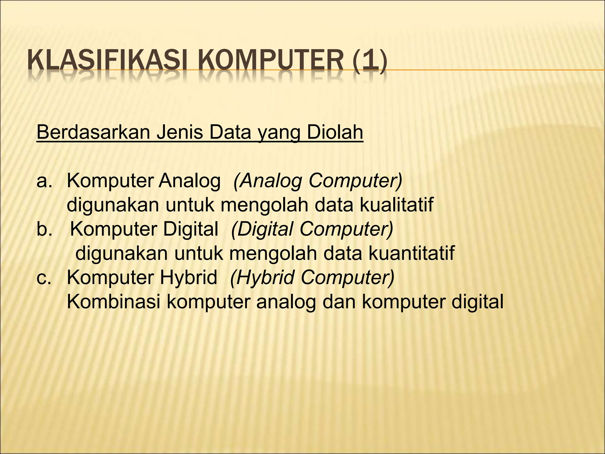 KLASIFIKASI KOMPUTER (1)
Berdasarkan Jenis Data yang Diolah
a. Komputer Analog (Analog Computer)
digunakan untuk mengolah data kualitatif
b. Komputer Digital (Digital Computer)
digunakan untuk mengolah data kuantitatif
c. Komputer Hybrid (Hybrid Computer)
Kombinasi komputer analog dan komputer digital
 