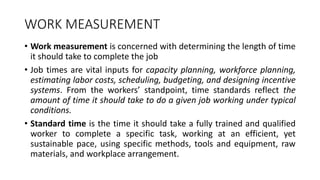 WORK MEASUREMENT
• Work measurement is concerned with determining the length of time
it should take to complete the job
• Job times are vital inputs for capacity planning, workforce planning,
estimating labor costs, scheduling, budgeting, and designing incentive
systems. From the workers’ standpoint, time standards reflect the
amount of time it should take to do a given job working under typical
conditions.
• Standard time is the time it should take a fully trained and qualified
worker to complete a specific task, working at an efficient, yet
sustainable pace, using specific methods, tools and equipment, raw
materials, and workplace arrangement.
 