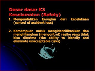Dasar dasar K3
Keselamatan (Safety)
1. Mengendalikan kerugian dari kecelakaan
(control of accident loss)
2. Kemampuan untuk mengidentifikasikan dan
menghilangkan (mengontrol) resiko yang tidak
bisa diterima (the ability to identify and
eliminate unacceptable risks)
 