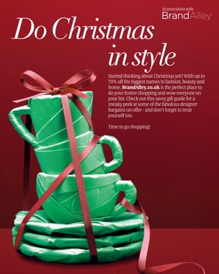 In association with




Do Christmas
        in style
         Started thinking about Christmas yet? With up to
         70% off the biggest names in fashion, beauty and
         home, BrandAlley.co.uk is the perfect place to
         do your festive shopping and wow everyone on
         your list. Check out this savvy gift guide for a
         sneaky peek at some of the fabulous designer
         bargains on offer - and don’t forget to treat
         yourself too.

         Time to go shopping!
 