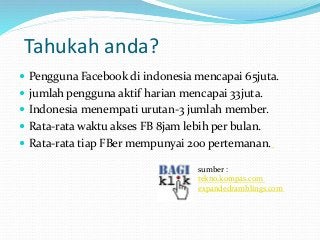 Tahukah anda? 
 Pengguna Facebook di indonesia mencapai 65juta. 
 jumlah pengguna aktif harian mencapai 33juta. 
 Indonesia menempati urutan-3 jumlah member. 
 Rata-rata waktu akses FB 8jam lebih per bulan. 
 Rata-rata tiap FBer mempunyai 200 pertemanan. 
sumber : 
tekno.kompas.com 
expandedramblings.com 
 