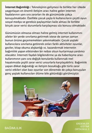 ERDEMLER
EĞİTİMİ
ORTAOKUL 3BAĞIMLILIK
İnternet Bağımlılığı : Teknolojinin gelişmesi ile birlikte her ülkede
yaygınlaşan en önemli iletişim aracı haline gelen internet
faydalarının yanı sıra zararları ile de günümüzde çokça
konuşulmaktadır. Özellikle çocuk yaşta ki kullanıcıların çeşitli oyun
sosyal medya ve gereksiz paylaşımları kaile alması ile birlikte
birçok zarar verici durumlarla karşılaşması söz konusu olmaktadır.
Günümüzün olmazsa olmazı haline gelmiş internet kullanımını
aileler bir yerde sınırlama getirmek istese de zaman zaman
bunun önüne geçememekten yakınmaktadır. Çocuk yaştaki
kullanıcılara sınırlama getirerek onları farklı aktiviteler oyunlar,
geziler, kitap okuma alışkanlığı vs. kazandırmak internetin
bağımlılık yapan etkisinden bir nebze olsun kurtarmaya yardımcı
olacaktır. İnterneti faydalı bilgilendirme ya da haberleşme aracı
kullanımının yanı sıra değişik konularda kullanırsak reel
hayatımızda çeşitli zarar verici unsurlarla karşılaşabiliriz. Bağımlılık
yapan dikkat dağınıklığı ve iletişim bozukluğu gibi türlü zarar
verici etkileri olan bazı oyunlar son dönemde de çokça konuşulan
genç yaştaki kullanıcıları ölüme bile götürdüğü görülmüştür.
 