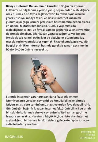 ERDEMLER
EĞİTİMİ
ORTAOKUL 3BAĞIMLILIK
Bilinçsiz İnternet Kullanımının Zararları : Doğru bir internet
kullanımı ile bilgilenmek yerine yanlış seçimlerden olabildiğince
uzak durmak bize fayda sağlayacaktır. Gereksiz oyun alanları
gereksiz sosyal medya takibi ve sınırsız internet kullanımı
günümüzün çoğu kısmını gereksizce harcamamıza neden olacak
en önemli faktörlerden birisidir. Günlük yaşamımızda
olabildiğince kaliteli ve faydalı zaman geçirerek yakın çevremize
de örmek olmalıyız. Eğer küçük yaşta çocuğumuz var ise ona
örnek olacak kaliteli etkinlikler ve aktiviteler düzenlemeliyiz
mesela resim yapmak spor yapmak, kitap okumak, gezi vs. gibi
Bu gibi etkinlikler internet başında gereksiz zaman geçirmenin
büyük ölçüde önüne geçecektir.
Sizlerde internetin zararlarından daha fazla etkilenmek
istemiyorsanız ve yakın çevrenizi bu konuda bilinçlendirmek
istiyorsanız sizlere sunduğumuz tavsiyelerden faydalanabilirsiniz.
Günümüzün bağımlılık yapan internet faktörünü bilinçli ve sınırlı
bir şekilde kullanmak size ve çevrenize kaliteli zaman geçirme
fırsatını sunacaktır. Hayatınızı büyük ölçüde riske atan internet
alışkanlığınızı bir kenara bırakın sizlere gelecekte fayda sunacak
aktivitelerden yararlanın.
 