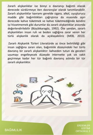 BAĞIMLILIK
Zararlı alışkanlıklar ise bireyi o davranışı bağımlı olacak
derecede sürdürmeye iten davranışlar olarak tanımlanabilir.
Zararlı alışkanlıklar kavramı genelde sigara, alkol, uyuşturucu
madde gibi bağımlılıkları çağrıştırsa da esasında aşırı
derecede kahve tüketmek ve kahve tüketmediğinde kendini
iyi hissetmemek gibi durumlar da zararlı alışkanlıklar arasında
değerlendirilebilir (Büyükkaragöz, 1992). Öte yandan, zararlı
alışkanlıkları insan ruh ve beden sağlığına zarar veren her
türlü alışkanlık olarak da açıklayabiliriz (MEB, 2013).
Zararlı Alışkanlık Türleri Literatürde az önce belirtildiği gibi
insan sağlığına zararı olan, bağımlılık düzeyindeki her türlü
davranış bir zararlı alışkanlıktır: kahveden tutun da geceleri
uyumayı engelleyecek düzeyde internette çok sık vakit
geçirmeye kadar her tür bağımlı davranış aslında bir tür
zararlı alışkanlıktır.
ERDEMLER
EĞİTİMİ
ORTAOKUL 3
 