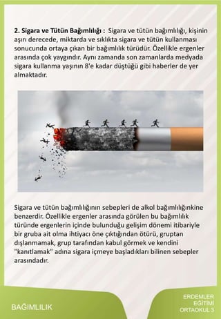 ERDEMLER
EĞİTİMİ
ORTAOKUL 3BAĞIMLILIK
2. Sigara ve Tütün Bağımlılığı : Sigara ve tütün bağımlılığı, kişinin
aşırı derecede, miktarda ve sıklıkta sigara ve tütün kullanması
sonucunda ortaya çıkan bir bağımlılık türüdür. Özellikle ergenler
arasında çok yaygındır. Aynı zamanda son zamanlarda medyada
sigara kullanma yaşının 8'e kadar düştüğü gibi haberler de yer
almaktadır.
Sigara ve tütün bağımlılığının sebepleri de alkol bağımlılığınkine
benzerdir. Özellikle ergenler arasında görülen bu bağımlılık
türünde ergenlerin içinde bulunduğu gelişim dönemi itibariyle
bir gruba ait olma ihtiyacı öne çıktığından ötürü, gruptan
dışlanmamak, grup tarafından kabul görmek ve kendini
"kanıtlamak" adına sigara içmeye başladıkları bilinen sebepler
arasındadır.
 