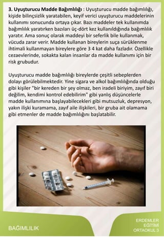 ERDEMLER
EĞİTİMİ
ORTAOKUL 3BAĞIMLILIK
3. Uyuşturucu Madde Bağımlılığı : Uyuşturucu madde bağımlılığı,
kişide bilinçsizlik yaratabilen, keyif verici uyuşturucu maddelerinin
kullanımı sonucunda ortaya çıkar. Bazı maddeler tek kullanımda
bağımlılık yaratırken bazıları üç-dört kez kullanıldığında bağımlılık
yaratır. Ama sonuç olarak maddeyi bir seferlik bile kullanmak,
vücuda zarar verir. Madde kullanan bireylerin suça sürüklenme
ihtimali kullanmayan bireylere göre 3 4 kat daha fazladır. Özellikle
cezaevlerinde, sokakta kalan insanlar da madde kullanımı için bir
risk grubudur.
Uyuşturucu madde bağımlılığı bireylerde çeşitli sebeplerden
dolayı görülebilmektedir. Yine sigara ve alkol bağımlılığında olduğu
gibi kişiler "bir kereden bir şey olmaz, ben iradeli biriyim, zayıf biri
değilim, kendimi kontrol edebilirim" gibi yanlış düşüncelerle
madde kullanımına başlayabilecekleri gibi mutsuzluk, depresyon,
yakın ilişki kuramama, zayıf aile ilişkileri, bir gruba ait olamama
gibi etmenler de madde bağımlılığını başlatabilir.
 
