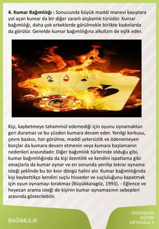 ERDEMLER
EĞİTİM
ORTAOKUL 3BAĞIMLILIK
4. Kumar Bağımlılığı : Sonucunda büyük maddi manevi kayıplara
yol açan kumar da bir diğer zararlı alışkanlık türüdür. Kumar
bağımlılığı, daha çok erkeklerde görülmekle birlikte kadınlarda
da görülür. Genelde kumar bağımlılığına alkolizm de eşlik eder.
Kişi, kaybetmeye tahammül edemediği için oyunu oynamaktan
geri duramaz ve bu yüzden kumara devam eder. Yenilgi korkusu,
çevre baskısı, hor görülme, maddi yetersizlik ve ödenemeyen
borçlar da kumara devam etmenin veya kumara başlamanın
nedenleri arasındadır. Diğer bağımlılık türlerinde olduğu gibi,
kumar bağımlılığında da kişi özentilik ve kendini ispatlama gibi
amaçlarla da kumar oynar ve en sonunda yenilip tekrar oynama
isteği şeklinde bu bir kısır döngü halini alır. Kumar bağımlılığında
kişi kaybettikçe kendini suçlu hisseder ve suçluluğunu kapatmak
için oyun oynamayı bırakmaz (Büyükkaragöz, 1993). - Eğlence ve
heyecan arama isteği de kişinin kumar oynamasının sebepleri
arasında gösterilebilir.
 