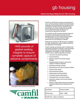 gb housing
                                             Gasket Seal Bag-In/Bag-Out Air Filter Housing




                                                  Camfil Farr GB Series Housings are designed for
                                                  use in critical processes where hazardous airborne
                                                  materials must be prevented from escaping to the
                                                  atmosphere. Air filters may be replaced using a
                                                  control barrier to protect change-out personnel
                                                  from contaminants within the housing or
                                                  contaminants captured by the filters.
                                                  The Camfil Farr GB Housing minimizes exposure
                                                  to harmful contaminants during filter service
                                                  through the use of a PVC bag enclosure system.
                                                  The entire filter changing process isolates
                                                  personnel from the hazardous materials.
                                                  Although the Camfil Farr GB Housing is available
                                                  in a basic configuration various options specific to
                                                  the application are available.
     1400 pounds of                               These housings are typically used in facilities that
                                                  incorporate hazardous materials in their processes.
     gasket-sealing                               These contaminants may include biomedical,
                                                  radiological, carcinogenic or other materials of
   integrity to ensure                            concern. Some specific applications include:
                                                      • Chemical manufacturing facilities
 complete capture of                                  • Food processing
airborne contaminants                                 • Genetic research and biotechnology
                                                        facilities
                                                      • Hospital Isolation Suites to prevent the
                                                        spread of infectious diseases
                                                      • Industrial processes exhaust
                                                      • Microelectronic and semiconductor facilities
                                                      • Nuclear power plants
                                                      • Pharmaceutical facilities
                                                      • Radioisotope handling facilities
                                                      • University research laboratories
                                                      • US Department of Energy Facilities
                                                      • Veterinary research and animal disease
                                                        laboratories
                                                      • Specific United States Government facilities
                                                        including military and the Department of
                                                        State.
The highest level of personnel protection.

                                                   Camfil Farr               Product bulletin

                                                   GB Housing                3402 – 0606

                                                   Camfil Farr—clean air solutions
 