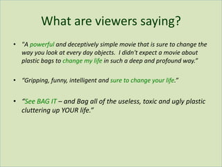 What are viewers saying?
• "A powerful and deceptively simple movie that is sure to change the
way you look at every day objects. I didn't expect a movie about
plastic bags to change my life in such a deep and profound way.”
• “Gripping, funny, intelligent and sure to change your life.”
• “See BAG IT – and Bag all of the useless, toxic and ugly plastic
cluttering up YOUR life.”
 