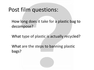 Post film questions:
How long does it take for a plastic bag to
decompose?
What type of plastic is actually recycled?
What are the steps to banning plastic
bags?
 