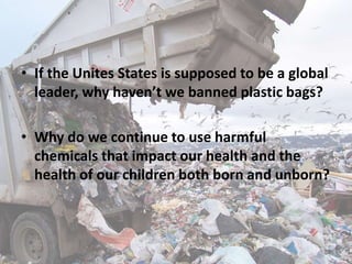 • If the Unites States is supposed to be a global
leader, why haven’t we banned plastic bags?
• Why do we continue to use harmful
chemicals that impact our health and the
health of our children both born and unborn?
 