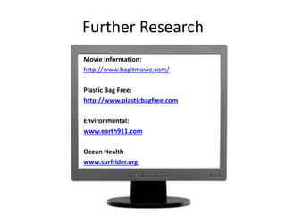 Further Research
Movie Information:
http://www.bagitmovie.com/
Plastic Bag Free:
http://www.plasticbagfree.com
Environmental:
www.earth911.com
Ocean Health
www.surfrider.org
 