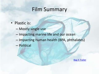 Film Summary
• Plastic is:
– Mostly single use
– Impacting marine life and our ocean
– Impacting human health (BPA, phthalates)
– Political
Bag It Trailer
 